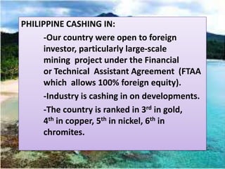 PHILIPPINE CASHING IN:
      -Our country were open to foreign
      investor, particularly large-scale
      mining project under the Financial
      or Technical Assistant Agreement (FTAA
      which allows 100% foreign equity).
      -Industry is cashing in on developments.
      -The country is ranked in 3rd in gold,
      4th in copper, 5th in nickel, 6th in
      chromites.
 