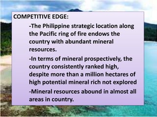 COMPETITIVE EDGE:
    -The Philippine strategic location along
    the Pacific ring of fire endows the
    country with abundant mineral
    resources.
    -In terms of mineral prospectively, the
    country consistently ranked high,
    despite more than a million hectares of
    high potential mineral rich not explored
    -Mineral resources abound in almost all
    areas in country.
 