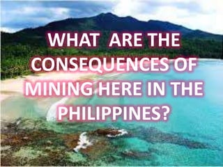 WHAT ARE THE
CONSEQUENCES OF
MINING HERE IN THE
   PHILIPPINES?
 