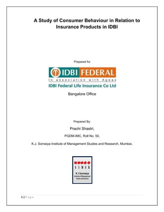 1 | P a g e
A Study of Consumer Behaviour in Relation to
Insurance Products in IDBI
Prepared for
Bangalore Office
Prepared By:
Prachi Shastri,
PGDM-IMC, Roll No. 50,
K.J. Somaiya Institute of Management Studies and Research, Mumbai.
 