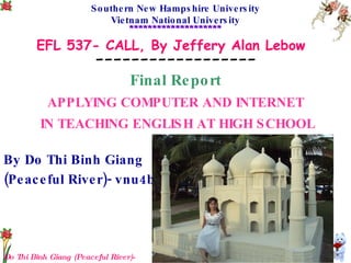 Do Thi Binh Giang (Peaceful River)-vnu4b Southern New Hampshire University Vietnam National University ******************** EFL 537- CALL, By Jeffery Alan Lebow   ------------------ Final Report APPLYING COMPUTER AND INTERNET IN TEACHING ENGLISH AT HIGH SCHOOL By Do Thi Binh Giang  (Peaceful River)- vnu4b 