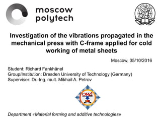 “Investigation of the vibrations propagated in
the mechanical press with C-frame applied for
cold working of metal sheets”
Student: Richard Fankhänel
Group/Institution: Dresden University of Technology (Germany)
Superviser: Dr.-Ing. mult. Mikhail A. Petrov
Department «Material forming and additive technologies»
Investigation of the vibrations propagated in the
mechanical press with C-frame applied for cold
working of metal sheets
Moscow, 05/10/2016
 