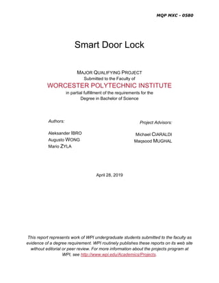 MQP MXC - 0580
Smart Door Lock
MAJOR QUALIFYING PROJECT
Submitted to the Faculty of
WORCESTER POLYTECHNIC INSTITUTE
in partial fulfillment of the requirements for the
Degree in Bachelor of Science
Authors:
Aleksander IBRO
Augusto WONG
Mario ZYLA
April 28, 2019
This report represents work of WPI undergraduate students submitted to the faculty as
evidence of a degree requirement. WPI routinely publishes these reports on its web site
without editorial or peer review. For more information about the projects program at
WPI, see http://www.wpi.edu/Academics/Projects.
Project Advisors:
Michael CIARALDI
Maqsood MUGHAL
 