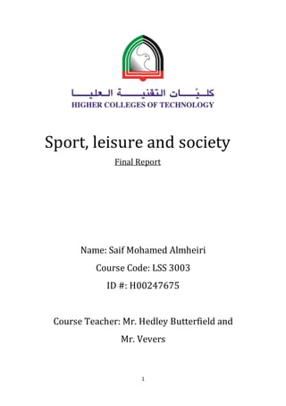 1
Sport, leisure and society
Final Report
Name: Saif Mohamed Almheiri
Course Code: LSS 3003
ID #: H00247675
Course Teacher: Mr. Hedley Butterfield and
Mr. Vevers
 