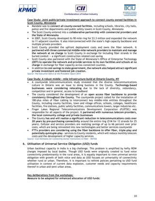 10
Case Study: Joint public/private investment approach to connect county owned facilities in
Scott County, Minnesota
 Mandate was to connect all county-owned facilities, including schools, libraries, city halls,
police and fire departments and public safety towers in Scott County, Minnesota
 The Scott County entered into a collaborative partnership with commercial providers and
the State of Minnesota
 In 2007, Scott County developed its 90-mile ring for $3.3 million and expanded the network
to 11 adjacent counties. It also interconnected with the state’s high capacity backbone and
multiple private providers
 Scott County provided the upfront deployment costs and owns the fiber network. It
partnered with three commercial middle-mile network providers to maintain and manage
the network at no charge to Scott County in exchange for including fiber strands in the
buried conduit — a significant construction related cost saving
 Scott County also partnered with the State of Minnesota’s Office of Enterprise Technology
(OET) to operate the network and provide services to its own facilities and schools at no
charge in exchange for fiber capacity across connected counties.
 In addition to cost savings to state government, the network also helped attract significant
private investment and fostered job creation.
Source: The Executive Office of the President report 2015
Case Study: A robust middle - mile infrastructure build at Ontario County, NY
 A countywide telecommunications study revealed that the diverse telecommunications
culture in Ontario was an issue to doing business in the County. Technology-based
businesses were considering relocating due to the lack of diversity, redundancy,
competition and in general, access to broadband
 The county considered the development of an open access fiber backbone to provide
consistency throughout the County. The countywide project called for the installation of
180-plus miles of fiber cabling to interconnect key middle-mile entities throughout the
County, including county facilities, town and village offices, schools, colleges, healthcare
facilities, fire stations, public safety facilities, communications towers, larger industries etc.
 Finger Lakes Regional Telecommunications Development Corporation (FLRTDC) was
responsible for all aspects of the project. It partnered with numerous telecom providers,
the local community college and private businesses
 The County has and will realize a significant reduction in telecommunications costs over
20 years by pre-purchasing connectivity around the entire ring ($1M for 12 strands for 25
years). Cellular and service providers are realizing savings of up to 66 percent over prior
costs, which are being reinvested into new technologies and better services countywide
 FTTx providers are considering using the fiber backbone to offer fiber, triple-play and
potentially quintuple-play - services to County residents, which will reduce monthly telecom
costs and the development of higher capacity services
Source: Cost Estimates for Connecting Anchor Institutions to Fiber - NATOA
6. Utilisation of Universal Service Obligation (USO) funds
Urban backhaul capacity in India is a big challenge. This problem is amplified by hefty ROW
charges imposed by local bodies. Though USO funds were originally created to fund voice
connectivity predominantly in the rural areas, it is equally important to view universal service
obligation with growth of both voice and data as USO focuses on universality of connectivity
whether rural or urban. Therefore, it is important to rethink policies pertaining to USO fund
utilisation in context of current data explosion, customer needs and capacity requirements
thereof in urban and semi urban areas.
Key deliberations from the workshops:
Measure to be adopted for enhanced allocation of USO funds:
 
