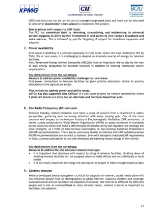 11
USO fund allocation can be carried out on a project–to–project basis and funds can be allocated
to whichever stakeholder is best placed to implement the project.
Best practices with respect to USO funds:
The FCC has committed itself to reforming, streamlining, and modernising its universal
service programs to drive further investment in and access to 21st century broadband and
voice services. This is followed by specific targeting of support for broadband expansion and
adoption.
7. Power availability
Grid power availability is a concern especially in rural areas. Given the cost constraints felt by
TSPs/ IPs in rural areas, it is challenging to depend on alternate sources of energy for telecom
facilities.
Also, Renewable Energy Service Companies (RESCOs) have an important role to play by the way
of bulk energy production for telecom facilities in addition to meeting community power
requirements.
Key deliberations from the workshops:
Measure to address power availability challenges in rural areas:
Grid power connections to telecom facilities be given priority allocations similar to priority
allocations in the agriculture sector.
Pilot in India to address power availability issues:
USTDA has also supported Idea Cellular in a cell tower project for remote connectivity where
5 pilot cell towers are being run on alternate and methanol based fuel cells.
8. Site Radio Frequency (RF) emission
Telecom industry related emissions have been a cause of concern from a healthcare & safety
perspective, gathering ever increasing attention with every passing year. One of the main
concerns with respect to the telecom industry is Electromagnetic Radiation (EMR) emissions. A
recent survey conducted by World Health Organization (WHO) to assess existence of standards
across countries shows that India’s EMR emission thresholds set by the regulator are amongst the
most stringent, at 1/10th of International Commission on Non-Ionizing Radiation Protection’s
(INCIRP) recommendation. There are no conclusive studies to indicate that EMR radiations below
INCIRP recommendations are harmful to humans. Even with stringent threshold EMR requirement
in India, common perception is that site emissions are harming human beings in the vicinity.
Key deliberations from the workshops:
Measures to address the site emission related challenges:
 It is important that decisions with respect to siting of wireless facilities, shutting down of
existing wireless facilities etc. be assigned solely to nodal offices and not individuals or local
bodies
 It is extremely important to change the perception of people in India through empirical data
9. Content creation
While a developed device ecosystem is critical for adoption of internet, social media alone will
not influence people from all demographics to adopt internet. Capacity creation and coverage
expansion alone will not facilitate the adoption of internet. The internet is different for different
people and is not as commoditised as voice services hence, content creation is important to
facilitate this adoption.
 