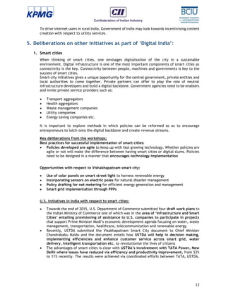 12
To drive internet users in rural India, Government of India may look towards incentivising content
creation with respect to utility services.
5. Deliberations on other initiatives as part of ‘Digital India’:
1. Smart cities
When thinking of smart cities, one envisages digitalisation of the city in a sustainable
environment. Digital infrastructure is one of the most important components of smart cities as
connectivity is the key. Connectivity between people, machines and governments is key to the
success of smart cities.
Smart city initiatives gives a unique opportunity for the central government, private entities and
local authorities to come together. Private partners can offer to play the role of neutral
infrastructure developers and build a digital backbone. Government agencies need to be enablers
and invite private service providers such as:
 Transport aggregators
 Health aggregators
 Waste management companies
 Utility companies
 Energy saving companies etc.
It is important to explore methods in which policies can be reformed so as to encourage
entrepreneurs to latch onto the digital backbone and create revenue streams.
Key deliberations from the workshops:
Best practices for successful implementation of smart cities:
 Policies developed are agile to keep up with fast growing technology. Whether policies are
agile or not will make the difference between having smart cities or digital slums. Policies
need to be designed in a manner that encourages technology implementation
Opportunities with respect to Vishakhapatnam smart city:
 Use of solar panels on smart street light to harness renewable energy
 Incorporating sensors on electric poles for natural disaster management
 Policy drafting for net metering for efficient energy generation and management
 Smart grid implementation through PPPs
U.S. initiatives in India with respect to smart cities:
 Towards the end of 2015, U.S. Department of Commerce submitted four draft work plans to
the Indian Ministry of Commerce one of which was in the area of ‘Infrastructure and Smart
Cities’ entailing provisioning of assistance to U.S. companies to participate in projects
that support Prime Minister Modi’s economic development agenda focusing on water, waste
management, transportation, healthcare, telecommunication and renewable energy
 Recently, USTDA submitted the Visakhapatnam Smart City document to Chief Minister
Chandrababu Naidu and the document entails how USTDA will help in decision making,
implementing efficiencies and enhance customer service across smart grid, water
delivery, intelligent transportation etc. to revolutionise the lives of citizens
 The advantages of smart cities is clear with USTDA’s involvement with TATA Power, New
Delhi where losses have reduced via efficiency and productivity improvement, from 53%
to 11% recently. The results were achieved via coordinated efforts between TATA, USTDA,
 