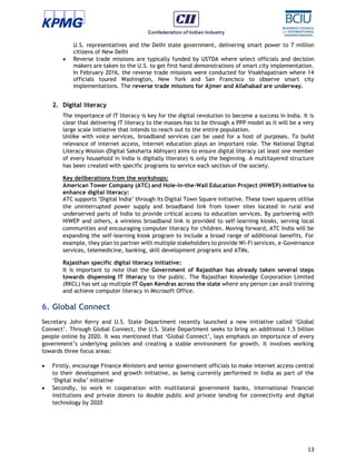 13
U.S. representatives and the Delhi state government, delivering smart power to 7 million
citizens of New Delhi
 Reverse trade missions are typically funded by USTDA where select officials and decision
makers are taken to the U.S. to get first hand demonstrations of smart city implementation.
In February 2016, the reverse trade missions were conducted for Visakhapatnam where 14
officials toured Washington, New York and San Francisco to observe smart city
implementations. The reverse trade missions for Ajmer and Allahabad are underway.
2. Digital literacy
The importance of IT literacy is key for the digital revolution to become a success in India. It is
clear that delivering IT literacy to the masses has to be through a PPP model as it will be a very
large scale initiative that intends to reach out to the entire population.
Unlike with voice services, broadband services can be used for a host of purposes. To build
relevance of internet access, internet education plays an important role. The National Digital
Literacy Mission (Digital Saksharta Abhiyan) aims to ensure digital literacy (at least one member
of every household in India is digitally literate) is only the beginning. A multilayered structure
has been created with specific programs to service each section of the society.
Key deliberations from the workshops:
American Tower Company (ATC) and Hole-in-the-Wall Education Project (HiWEP) initiative to
enhance digital literacy:
ATC supports ‘Digital India’ through its Digital Town Square initiative. These town squares utilise
the uninterrupted power supply and broadband link from tower sites located in rural and
underserved parts of India to provide critical access to education services. By partnering with
HiWEP and others, a wireless broadband link is provided to self-learning kiosks, serving local
communities and encouraging computer literacy for children. Moving forward, ATC India will be
expanding the self-learning kiosk program to include a broad range of additional benefits. For
example, they plan to partner with multiple stakeholders to provide Wi-Fi services, e-Governance
services, telemedicine, banking, skill development programs and ATMs.
Rajasthan specific digital literacy initiative:
It is important to note that the Government of Rajasthan has already taken several steps
towards dispensing IT literacy to the public. The Rajasthan Knowledge Corporation Limited
(RKCL) has set up multiple IT Gyan Kendras across the state where any person can avail training
and achieve computer literacy in Microsoft Office.
6. Global Connect
Secretary John Kerry and U.S. State Department recently launched a new initiative called ‘Global
Connect’. Through Global Connect, the U.S. State Department seeks to bring an additional 1.5 billion
people online by 2020. It was mentioned that ‘Global Connect’, lays emphasis on importance of every
government’s underlying policies and creating a stable environment for growth. It involves working
towards three focus areas:
 Firstly, encourage Finance Ministers and senior government officials to make internet access central
to their development and growth initiative, as being currently performed in India as part of the
‘Digital India’ initiative
 Secondly, to work in cooperation with multilateral government banks, international financial
institutions and private donors to double public and private lending for connectivity and digital
technology by 2020
 