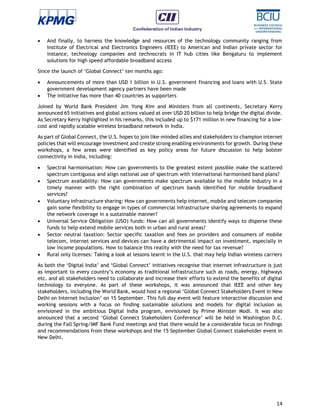 14
 And finally, to harness the knowledge and resources of the technology community ranging from
Institute of Electrical and Electronics Engineers (IEEE) to American and Indian private sector for
instance, technology companies and technocrats in IT hub cities like Bengaluru to implement
solutions for high speed affordable broadband access
Since the launch of ‘Global Connect’ ten months ago:
 Announcements of more than USD 1 billion in U.S. government financing and loans with U.S. State
government development agency partners have been made
 The initiative has more than 40 countries as supporters
Joined by World Bank President Jim Yong Kim and Ministers from all continents, Secretary Kerry
announced 65 initiatives and global actions valued at over USD 20 billion to help bridge the digital divide.
As Secretary Kerry highlighted in his remarks, this included up to $171 million in new financing for a low-
cost and rapidly scalable wireless broadband network in India.
As part of Global Connect, the U.S. hopes to join like-minded allies and stakeholders to champion internet
policies that will encourage investment and create strong enabling environments for growth. During these
workshops, a few areas were identified as key policy areas for future discussion to help bolster
connectivity in India, including:
 Spectral harmonisation: How can governments to the greatest extent possible make the scattered
spectrum contiguous and align national use of spectrum with international harmonised band plans?
 Spectrum availability: How can governments make spectrum available to the mobile industry in a
timely manner with the right combination of spectrum bands identified for mobile broadband
services?
 Voluntary infrastructure sharing: How can governments help internet, mobile and telecom companies
gain some flexibility to engage in types of commercial infrastructure sharing agreements to expand
the network coverage in a sustainable manner?
 Universal Service Obligation (USO) funds: How can all governments identify ways to disperse these
funds to help extend mobile services both in urban and rural areas?
 Sector neutral taxation: Sector specific taxation and fees on providers and consumers of mobile
telecom, internet services and devices can have a detrimental impact on investment, especially in
low income populations. How to balance this reality with the need for tax revenue?
 Rural only licenses: Taking a look at lessons learnt in the U.S. that may help Indian wireless carriers
As both the ‘Digital India’ and ‘Global Connect’ initiatives recognise that internet infrastructure is just
as important to every country’s economy as traditional infrastructure such as roads, energy, highways
etc. and all stakeholders need to collaborate and increase their efforts to extend the benefits of digital
technology to everyone. As part of these workshops, it was announced that IEEE and other key
stakeholders, including the World Bank, would host a regional ‘Global Connect Stakeholders Event in New
Delhi on Internet Inclusion’ on 15 September. This full day event will feature interactive discussion and
working sessions with a focus on finding sustainable solutions and models for digital inclusion as
envisioned in the ambitious Digital India program, envisioned by Prime Minister Modi. It was also
announced that a second ‘Global Connect Stakeholders Conference’ will be held in Washington D.C.
during the Fall Spring/IMF Bank Fund meetings and that there would be a considerable focus on findings
and recommendations from these workshops and the 15 September Global Connect stakeholder event in
New Delhi.
 