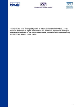 17
This report has been developed by KPMG in India based on CII-BCIU ‘Indo-U.S. Best
Practices Workshops on Digital Infrastructure and Broadband Deployment’ and inputs
received from members of the Digital Infrastructure, Innovation and Entrepreneurship
Working Group, India-U.S. CEO Forum.
 