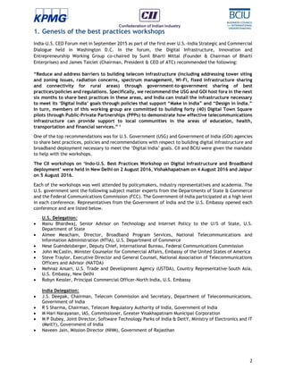2
1. Genesis of the best practices workshops
India-U.S. CEO Forum met in September 2015 as part of the first ever U.S.-India Strategic and Commercial
Dialogue held in Washington D.C. In the forum, the Digital Infrastructure, Innovation and
Entrepreneurship Working Group co-chaired by Sunil Bharti Mittal (Founder & Chairman of Bharti
Enterprises) and James Taiclet (Chairman, President & CEO of ATC) recommended the following:
“Reduce and address barriers to building telecom infrastructure (including addressing tower siting
and zoning issues, radiation concerns, spectrum management, Wi-Fi, fixed infrastructure sharing
and connectivity for rural areas) through government-to-government sharing of best
practices/policies and regulations. Specifically, we recommend the USG and GOI host fora in the next
six months to share best practices in these areas, and India can install the infrastructure necessary
to meet its ‘Digital India’ goals through policies that support “Make in India” and “Design in India.”
In turn, members of this working group are committed to building forty (40) Digital Town Square
pilots through Public-Private Partnerships (PPPs) to demonstrate how effective telecommunications
infrastructure can provide support to local communities in the areas of education, health,
transportation and financial services.” 1
One of the top recommendations was for U.S. Government (USG) and Government of India (GOI) agencies
to share best practices, policies and recommendations with respect to building digital infrastructure and
broadband deployment necessary to meet the ‘Digital India’ goals. CII and BCIU were given the mandate
to help with the workshops.
The CII workshops on ‘Indo-U.S. Best Practices Workshop on Digital Infrastructure and Broadband
deployment’ were held in New Delhi on 2 August 2016, Vishakhapatnam on 4 August 2016 and Jaipur
on 5 August 2016.
Each of the workshops was well attended by policymakers, industry representatives and academia. The
U.S. government sent the following subject matter experts from the Departments of State & Commerce
and the Federal Communications Commission (FCC). The Government of India participated at a high level
in each conference. Representatives from the Government of India and the U.S. Embassy opened each
conference and are listed below.
U.S. Delegation:
 Manu Bhardwaj, Senior Advisor on Technology and Internet Policy to the U/S of State, U.S.
Department of State
 Aimee Meacham, Director, Broadband Program Services, National Telecommunications and
Information Administration (NTIA), U.S. Department of Commerce
 Nese Guendelsberger, Deputy Chief, International Bureau, Federal Communications Commission
 John McCaslin, Minister Counselor for Commercial Affairs, Embassy of the United States of America
 Steve Traylor, Executive Director and General Counsel, National Association of Telecommunications
Officers and Advisor (NATOA)
 Mehnaz Ansari, U.S. Trade and Development Agency (USTDA), Country Representative-South Asia,
U.S. Embassy, New Delhi
 Robyn Kessler, Principal Commercial Officer-North India, U.S. Embassy
India Delegation:
 J.S. Deepak, Chairman, Telecom Commission and Secretary, Department of Telecommunications,
Government of India
 R S Sharma, Chairman, Telecom Regulatory Authority of India, Government of India
 M Hari Narayanan, IAS, Commissioner, Greater Visakhapatnam Municipal Corporation
 M P Dubey, Joint Director, Software Technology Parks of India & DeitY, Ministry of Electronics and IT
(MeitY), Government of India
 Naveen Jain, Mission Director (NHM), Government of Rajasthan
 