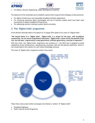 3
 N C Mathur, Director-Engineering, Jaipur Development Authority
The objective of the workshops was to establish a government to government dialogue on best practices:
 For digital infrastructure and sustainable broadband network deployment
 For increasing awareness about technologies and use of business models which have been used
successfully to deploy broadband infrastructure
 For addressing concerns relating to public health and safety
2. The ‘Digital India’ programme
Prime Minister Narendra Modi in his speech on 15 August 2014 spoke of his vision on ‘Digital India’:
“We should dream of a ‘Digital India’. ‘Digital India’ is a dream for the poor, with broadband
connectivity, we can ensure long-distance education…’Digital India’ is plan not for the benefit of the
rich, but the poor…e-governance is easy governance, efficient governance, and that is important”2
With this vision, the ‘Digital India’ programme was unveiled on 1 July 2015 and is designed to build
capabilities across infrastructure, manufacturing, processes, skill sets and delivery platforms, which in
turn would lead to the creation of a self-reliant knowledge economy.
The vision of ‘Digital India’ programme entails 3 key areas3
:
These three vision areas further encompass nine themes or ‘pillars’ of ‘Digital India4
:
 Broadband Highways
 Public Internet Access Programme
Internet availability, digital
identity, mobile phones, bank
accounts, safe and secure
cyber space, etc.
• Real-time availability of
services on mobile
phones and online
platforms
• Making electronic and
cashless financial
transactions possible,
etc.
Universal digital
literacy, availability
of digital resources
in Indian languages,
etc.
Digital
Infrastructu
re as a core
utility to
every
citizen
Governance
and services
on demand
Digital
empowerme
nt of
citizens
‘Digital India’
Vision
 