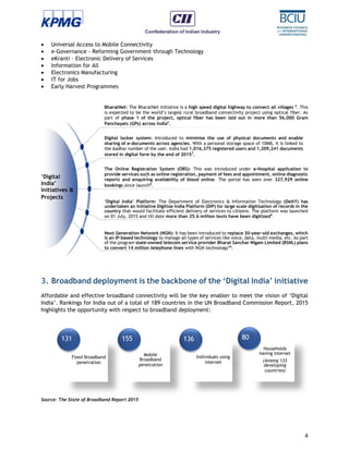 4
 Universal Access to Mobile Connectivity
 e-Governance - Reforming Government through Technology
 eKranti – Electronic Delivery of Services
 Information for All
 Electronics Manufacturing
 IT for Jobs
 Early Harvest Programmes
3. Broadband deployment is the backbone of the ‘Digital India’ initiative
Affordable and effective broadband connectivity will be the key enabler to meet the vision of ‘Digital
India’. Rankings for India out of a total of 189 countries in the UN Broadband Commission Report, 2015
highlights the opportunity with respect to broadband deployment:
Source: The State of Broadband Report 2015
‘Digital
India’
Initiatives &
Projects
BharatNet: The BharatNet initiative is a high speed digital highway to connect all villages 5
. This
is expected to be the world’s largest rural broadband connectivity project using optical fiber. As
part of phase 1 of the project, optical fiber has been laid out in more than 56,000 Gram
Panchayats (GPs) across India6
.
Digital locker system: Introduced to minimise the use of physical documents and enable
sharing of e-documents across agencies. With a personal storage space of 10MB, it is linked to
the Aadhar number of the user. India had 1,016,375 registered users and 1,209,241 documents
stored in digital form by the end of 20157
.
The Online Registration System (ORS): This was introduced under e-Hospital application to
provide services such as online registration, payment of fees and appointment, online diagnostic
reports and enquiring availability of blood online. The portal has seen over 327,929 online
bookings since launch8
.
‘Digital India’ Platform: The Department of Electronics & Information Technology (DeitY) has
undertaken an initiative Digitize India Platform (DIP) for large scale digitisation of records in the
country that would facilitate efficient delivery of services to citizens. The platform was launched
on 01 July, 2015 and till date more than 25.6 million texts have been digitized9
.
Next Generation Network (NGN): It has been introduced to replace 30-year-old exchanges, which
is an IP-based technology to manage all types of services like voice, data, multi-media, etc. As part
of the program state-owned telecom service provider Bharat Sanchar Nigam Limited (BSNL) plans
to convert 14 million telephone lines with NGN technology10
.
Fixed Broadband
penetration
131
Mobile
Broadband
penetration
155
Individuals using
internet
136
Households
having internet
(Among 133
developing
countries)
80
 