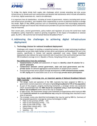 5
To bridge the digital divide both supply side challenges which include extending last-mile access
infrastructure to remote and rural communities and demand side bottlenecks which include affordability
of services, digital awareness etc. need to be addressed.
It is important that all stakeholders, including all levels of government, industry (including both service
and infrastructure providers), and residents work cooperatively to arrive at potential solutions to bridge
the divide. Right of Way (ROW) practices such as streamlining processes and encouraging equipment
collocation through use of neutral host infrastructure providers are just two means by which connectivity
may be improved.
Over recent years, several governments, policy-makers and regulators all across the world have made
broadband a policy imperative, based on growing recognition of the impact of broadband on national
goals. By 2015, 148 countries had formalised National Broadband Plans11
.
4. Addressing the challenges to achieving digital infrastructure
deployment
1. Technology choices for national broadband deployment
Challenges with respect to building a compelling business case for single technology broadband
deployment across India might hamper private sector participation and broadband roll out in the
country, specifically in remote and sparsely populated rural areas. Global broadband
deployments also indicate the same trend with only 4 countries in the world achieving more than
50% broadband coverage (U.A.E, Republic of Korea, Hong Kong (China) and Japan)11
.
Key deliberations from the workshops:
 Implementation of pilots and assessment of impact to identify a best fit solution for a
specific geography
 Collaboration between central government, state and local governments and the
private sector for demand aggregation and facilitation of infrastructure creation
 Incentivising private sector players through development of PPP oriented business models
for OFC laying and its associated costs so as to encourage private sector participation
Case Study: Multi – technology mix, an important agenda of National Broadband Network
(NBN), Australia
 The design, build and operation of the NBN, Australia has been assigned to NBN Co, a
government-owned corporation with plans of providing broadband to 93% of the population
 As part of the program, progress monitoring mechanism, a strategic review was conducted
which recommended that the NBN should be completed using a multi-technology mix to
deliver fast broadband sooner and at less cost to taxpayers
 In light of this, the Government issued a new Statement of Expectations which instructs NBN
Co to build the network in a cost-effective way using the technology best matched to each
area of Australia
 The strategic review also identified technologies that may be used by NBN Co. Summary of
the proposed population coverage by various technologies in NBN:
 Fiber-to-the-premises (FTTP) – ~25%
 Fiber-to-the-basement (FTTB) – ~11%
 Fiber-to-the-node (FTTN) – ~29%
 Hybrid fiber-coaxial (HFC) – ~27%
 Fixed wireless – ~5%
 Satellite – ~3%
Source: https://www.finder.com.au/nbn-technology-comparision
 