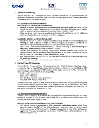 6
2. Spectrum availability
Spectral deficiency is a challenge in the Indian Telco sector impacting the quality of service and
broadband deployment. Global benchmarks indicate that average spectrum available per mobile
subscriber is one of the lowest in India.
Key deliberations from the workshops:
Best practices to enhance spectrum availability
 Expand incentives and mechanisms to reallocate or repurpose spectrum: Allow flexible
use of spectrum; Conduct incentive auctions in which incumbent licensees may relinquish
rights in spectrum assignments to other parties or to the regulatory body
 Make spectrum policy more comprehensive: Inclusion of roadmap to identify additional
spectrum that can be made accessible for mobile broadband.
Case Study: Effective spectrum sharing model
 President’s Council of Advisors on Science and Technology (PCAST) recommended spectrum
sharing as a path to double available spectrum. In response to this the 3.5GHz band was
identified as a priority band to establish the principles of sharing by NTIA
 The Federal Communications Commission (FCC) started consulting on specific sharing and
regulatory framework required to make this a reality
 Analysis was performed in assessing compatibility between wireless base stations and
mobile/portable stations and Federal systems operating in this band. Based on the analysis
FCC proposed the idea of multi-tiered shared access model
 FCC also considered that the utility of the band would be enhanced by considering it only
for small cell operation
Source: The Impact of Licensed Shared Use of Spectrum Report 2014 - GSMA
3. Right of Way (ROW) access
Telecom Service Providers (TSPs)/ Infrastructure Providers (IPs) in India spend significant Capex
on receiving Right of Way (ROW) permissions from local governments and municipal bodies. ROW
permissions are a prerequisite for TSPs to be able to deploy optical fiber. The framework for
receiving ROW permissions in India are plagued by:
 Multi-window approvals
 Procedural bottlenecks
 Non-standard processes across geographies
 Very high ROW charges across cities
These concerns with respect to ROW permissions have a detrimental impact on fiber laying and,
in turn affect network expansion plans. It is imperative that local governments work with
infrastructure providers to address these concerns and develop streamlined processes that can
provide for more efficient deployment of fiber.
Key deliberations from the workshops:
There is a need to introduce ROW policies that help implement single window approval and timely
clearances for laying of fiber. Further, ROW charges should be limited to restoration costs of the
damage occurring during laying of fiber.
Measures being adopted in India to address ROW challenges:
 DoT is in the process of formulation of ROW rules under Indian Telegraph Act which should
ease the concerns that TSPs, IPs and other stakeholders have with respect to interacting with
local governments for ROW clearance, through introduction of time limits and deemed
approvals. This would give applications clearance for ROW in case authorities default on the
timelines that are set
 