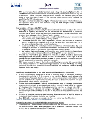 7
 TRAI is working on what is called a ‘common duct’ policy with couple of pilots in cities in
Jharkhand state (Municipal Corporation in the city is laying common duct across the city and
other parties - digital TV players, telecom service providers etc. can then lease the duct
space to pass their fiber through it). The municipal corporations are also exploring the
possibility of a PPP in this domain.
 Taking the priority of broadband and digital infrastructure expansion in India into account,
the approach should be to work towards having no ROW charges except auditable
administrative costs
Best practices with respect to ROW access:
 The ‘dig once’ policy implemented by the Obama administration aims to reduce the number
and scale of repeated excavations for the installation and maintenance of broadband
facilities in ROW. Often, this is one of the more expensive aspects of fiber deployment. Best
practices observed as part of the ‘dig once’ policy include:
 Plan: Prevent waste by identifying areas where broadband infrastructure is most needed
prior to laying fiber, and avoid laying empty conduits
 Collaborate: Consider joint trench agreements, in which all providers of broadband
services (or all utilities) install infrastructure at the same time, in the same trench or in
the same conduit and share the cost of installation
 Share knowledge: The central government should share information about dig once
strategies at all levels of government and can take initiatives to set positive examples
by adopting ‘dig once’ approach for centrally-funded highway projects
 Use modern digging technology: Avoid trenching when adding fiber to heavily populated
areas by using either Horizontal Directional Drilling (HDD) or micro-trenching
 The FCC has reformed its pole attachment rules in an effort to reduce barriers to
deploying wireline and wireless services. FCC has clarified wireless carriers’ right to attach
to pole tops and established a complaint process to ensure fair rates, terms and conditions
for pole attachments by incumbent telephone companies
 ROW access necessarily requires the involvement of local governments. It is important that
local officials understand how the streamlining of processes can more effectively and timely
permit the installation of broadband infrastructure while still addressing concerns relating
to public health and safety.
Case Study: Implementation of ‘dig once’ approach in Dakota County, Minnesota
 In 2010, the Minnesota legislature set a goal of universal access to high speed broadband
throughout the state by 2015. In response to the mandate, Dakota county pioneered a
model ‘dig once’ approach that has helped it to build an extensive network of publicly owned
conduit and fiber thus significantly lowering the cost of telecommunications for local
governments, school districts, colleges etc.
 Custom built software named ‘One Stop Roadway Permit Shop’ to facilitate collaboration
on any project is utilised. As soon as someone requests a permit to work in ROW or a number
of related permits, the software alerts all agencies that may have an interest in the ROW
 The staff coordinated with each city along the rebuild path to understand their needs and
ensured enough conduit and fiber is included in the project to meet demand well into the
future
 The cost of installing conduit or fiber has come down by as much as 90-95% because of
reduction in significant cost of digging and trenching
 Over 240 nodes have been connected with fiber at a cost of less than $1 million.
Source: All Hands on Deck – Minnesota Local Government models
Case Study: Successful execution of Google fiber project in Kansas
 Communications Commission’s National Broadband Plan, was released in March 2010 and had
the goal of ensuring ‘every American has access to broadband capability’. Google fiber
project was an endeavor to respond to FCC’s agenda
 