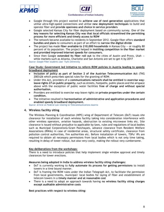 8
 Google through this project wanted to achieve use of next generation applications that
utilise ultra-high-speed connections and utilise new deployment techniques to build and
operate fiber and provide openness and choice in service providers
 Google selected Kansas City for fiber deployment based on community survey. One of the
key reasons for selecting Kansas City was that local officials streamlined the permitting
process for more efficient and timely access to ROW
 The network became available to residents in September 2012. Google fiber offers standard
bundles and plans to consumers as part of an effort to narrow the digital divide
 The project has made fiber available to 210,000 households in Kansas City — or roughly 80
percent of its population. The project helped in instilling competition in the fiber market
and provided improved internet speeds for consumers.
 Since then Google extended its fiber roll out to the cities of Austin and Provo, Utah —
while markets such as Atlanta, Charlotte and San Antonio are set to get it by 2017
Source: Google Fiber students case –Tufts University
Case Study: Government led initiative to reform ROW policies in Austria leading to speedy
broadband deployment
 Inclusion of policy as part of Section 2 of the Austrian Telecommunication Act (TKG
2003)26 which prescribes special rules for the granting of ROW.
 Under this Act, providers of a communications network shall be entitled to exercise way-
leave rights 27 on public property, such as streets, footpaths, public places and the airspace
above with the exception of public water facilities free of charge and without special
authorisation.
 Providers are entitled to exercise way-leave rights on private properties under the certain
condition.
 The initiative resulted in harmonisation of administrative and application procedures and
enabled speedy broadband deployment.
Source: Article on Federal Law relating to Telecommunications-Austria
4. Wireless facility siting
The Wireless Planning & Coordination (WPC) wing of Department of Telecom (DoT) issues site
clearance for installation of each wireless facility taking into consideration interference with
other wireless operators, aviation hazards, obstruction to existing microwave links etc. Site
clearance is issued without prejudice to applicable by-laws, rules and regulations of local bodies
such as Municipal Corporations/Gram Panchayats, advance clearance from Resident Welfare
Associations (RWAs) in case of residential areas, structural safety certificate, clearance from
pollution control authorities, fire authorities etc. Before installation of towers, TSPs/ IPs are
required to obtain all necessary permissions from local bodies which is not only time taking,
resulting in delay of tower rollout, but also very costly, making the rollout very cumbersome.
Key deliberations from the workshops:
There is a need to introduce policies that help implement single window approval and timely
clearances for tower erections.
Measures being adopted in India to address wireless facility siting challenges:
 DoT is currently working to fully automate its process for getting permissions to install
towers in a time bound manner.
 DoT is framing the ROW rules under the Indian Telegraph Act, to facilitate the permission
from local governments, municipal/ local bodies for laying of fiber and establishment of
telecom towers in a timely manner and at reasonable cost
 There is a need to adopt an approach towards having no wireless facility siting charges
except auditable administrative costs
Best practices with respect to wireless siting:
 