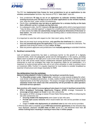 9
The FCC has implemented time frames for local jurisdictions to act on applications to site
wireless communication facilities. Key features of FCC’s ‘shot clock’ rules are:
 Give jurisdictions 90 days to act on an application to collocate wireless facilities on
existing structures and 150 days to act on all other applications to site wireless facilities
(can ‘stop the clock’ under certain circumstances)
 Clarify that a jurisdiction may not deny an application for a wireless facility on the basis
that a different carrier is already serving that area
 In a subsequent order, the FCC imposed a 60-day shot clock within which a local government
“may not deny, and shall approve” a request for a modification of an existing wireless tower
or base station that does not substantially change the physical dimensions of the tower or
base station. The order does not preempt local building codes or nondiscretionary structural
and safety codes.
It is important to note that with respect to the ‘shot clock’ policy, the FCC:
 Does not pre-empt local zoning decisions, only specifies the timeframe for a decision
 Does not automatically grant the application if the jurisdiction exceeds the timeframe. The
applicant must bring the matter to court within 30 days
 Does not prevent applicants and jurisdictions from mutually agreeing on extended timelines
5. Backhaul connectivity
Lack of backhaul connectivity has been a continuous barrier to the growth of a digitally
connected India. Given the geographic spread and the demographics in the country, providing
digital reach to people at the right price is one of the most challenging issues. Reduction of the
cost of last mile access would require collaboration between government and private sector
enterprises to work out strategies that make the proposition viable for all stakeholders. It is
important to involve private parties who will in turn drive utilisation in order to achieve return
on investment (ROI). Further it is equally important for local bodies to consider broadband as
essential infrastructure and charge reasonably for ROW.
Key deliberations from the workshops:
Measures being adopted in India to address the backhaul connectivity issues:
 The BharatNet project under ‘Digital India’ umbrella is a step towards bridging the urban-
rural divide in Broadband penetration. In India, Andhra Pradesh was the first state to begin
implementation of the fiber grid project. The project envisages taking fiber connectivity to
substation levels from where last mile connectivity will be provided via cable operators
and multi-service operators
Best practices with respect to encouraging private players to invest in backhaul connectivity:
 NTIA’s Broadband Technology Opportunity Program (BTOP) strategic framework to
encourage private players to invest in last mile connectivity
 Key aspects of NTIA’s strategy to bolster Private Public Partnerships (PPPs) in enhancing the
last mile connectivity are:
 Ensuring middle-mile deployments were closer to last mile users
 Provide open access networks which would enable last mile service providers to lease
services
 Usage of middle mile deployments at subsidised rates by last mile service providers
 NTIA has been able to establish around 900 interconnection agreements on the networks they
have deployed, deployed 116,000 miles of fiber across U.S. and delivered more than 20
million training hours resulting in training of more than 4 million people
 
