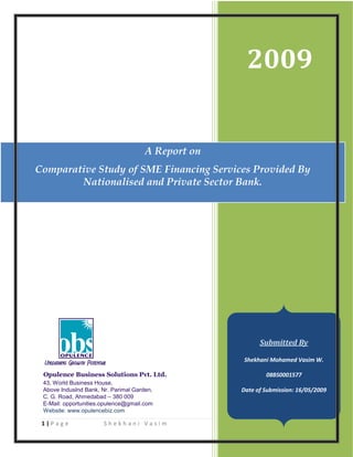 2009


                                      A Report on
Comparative Study of SME Financing Services Provided By
        Nationalised and Private Sector Bank.




                                                            Submitted By

                                                       Shekhani Mohamed Vasim W.

 Opulence Business Solutions Pvt. Ltd.                        08BS0001577
 43, World Business House,
 Above IndusInd Bank, Nr. Parimal Garden,             Date of Submission: 16/05/2009
 C. G. Road, Ahmedabad – 380 009
 E-Mail: opportunities.opulence@gmail.com
 Website: www.opulencebiz.com

 1|Page                Shekhani Vasim               08BS0001577
 