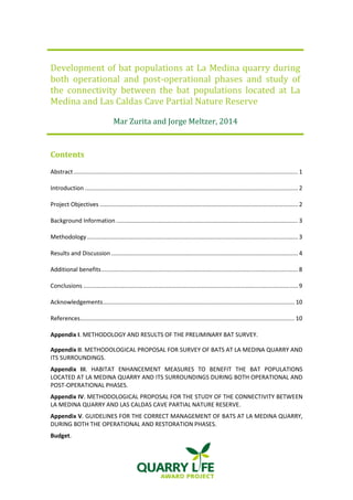 Development of bat populations at La Medina quarry during both operational and post-operational phases and study of the connectivity between the bat populations located at La Medina and Las Caldas Cave Partial Nature Reserve 
Mar Zurita and Jorge Meltzer, 2014 
Contents 
Abstract ......................................................................................................................................... 1 
Introduction .................................................................................................................................. 2 
Project Objectives ......................................................................................................................... 2 
Background Information ............................................................................................................... 3 
Methodology ................................................................................................................................. 3 
Results and Discussion .................................................................................................................. 4 
Additional benefits ........................................................................................................................ 8 
Conclusions ................................................................................................................................... 9 
Acknowledgements ..................................................................................................................... 10 
References ................................................................................................................................... 10 
Appendix I. METHODOLOGY AND RESULTS OF THE PRELIMINARY BAT SURVEY. 
Appendix II. METHODOLOGICAL PROPOSAL FOR SURVEY OF BATS AT LA MEDINA QUARRY AND ITS SURROUNDINGS. 
Appendix III. HABITAT ENHANCEMENT MEASURES TO BENEFIT THE BAT POPULATIONS LOCATED AT LA MEDINA QUARRY AND ITS SURROUNDINGS DURING BOTH OPERATIONAL AND POST-OPERATIONAL PHASES. 
Appendix IV. METHODOLOGICAL PROPOSAL FOR THE STUDY OF THE CONNECTIVITY BETWEEN LA MEDINA QUARRY AND LAS CALDAS CAVE PARTIAL NATURE RESERVE. 
Appendix V. GUIDELINES FOR THE CORRECT MANAGEMENT OF BATS AT LA MEDINA QUARRY, DURING BOTH THE OPERATIONAL AND RESTORATION PHASES. 
Budget.  