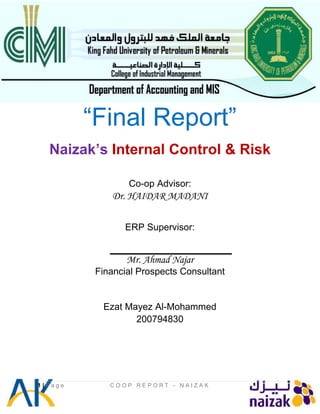 “Final Report”
Naizak’s Internal Control & Risk
Co-op Advisor:
Dr. HAIDAR MADANI
ERP Supervisor:
Mr. Ahmad Najar
Financial Prospects Consultant
Ezat Mayez Al-Mohammed
200794830
1 | P a g e C O O P R E P O R T - N A I Z A K
 