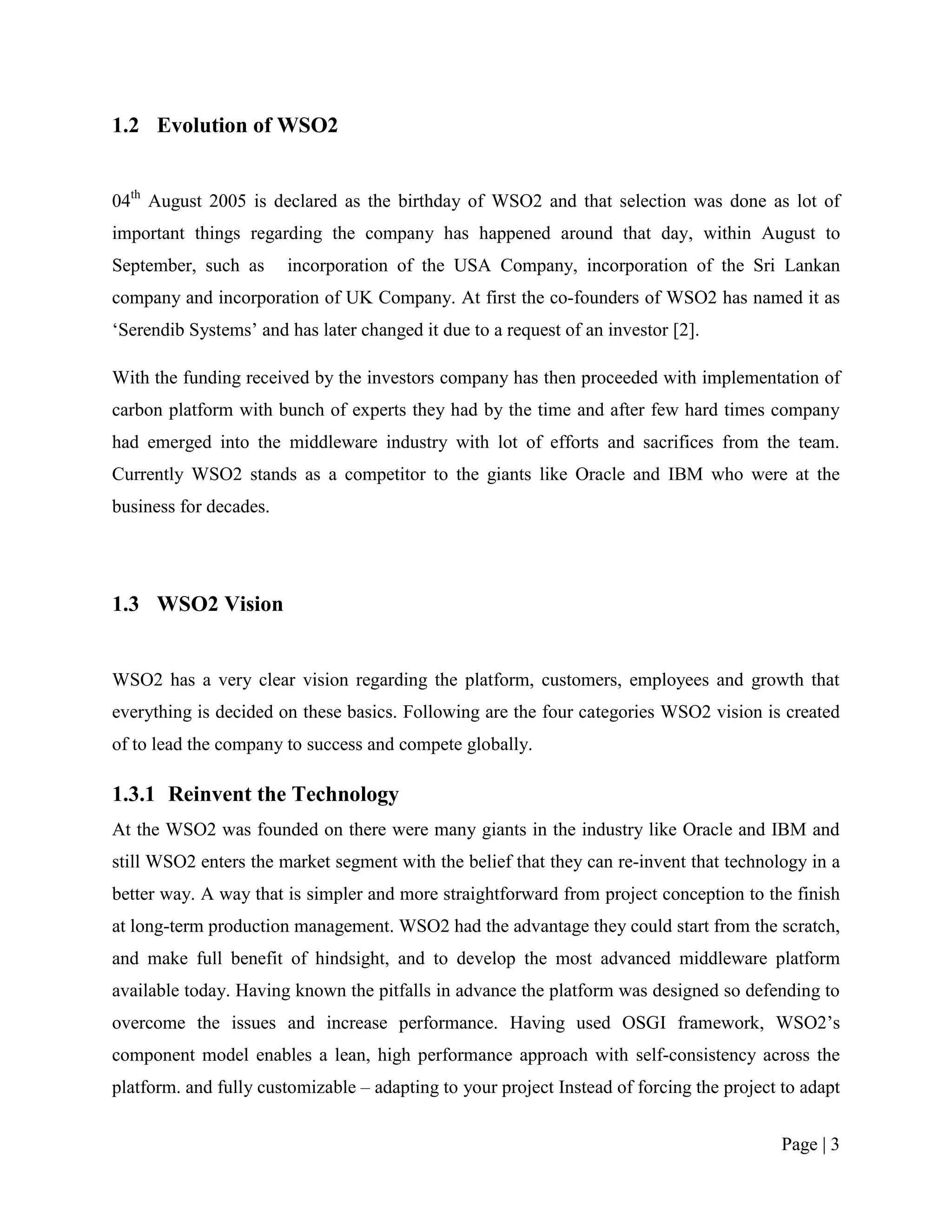 1.2 Evolution of WSO2


04th August 2005 is declared as the birthday of WSO2 and that selection was done as lot of
important things regarding the company has happened around that day, within August to
September, such as      incorporation of the USA Company, incorporation of the Sri Lankan
company and incorporation of UK Company. At first the co-founders of WSO2 has named it as
„Serendib Systems‟ and has later changed it due to a request of an investor [2].

With the funding received by the investors company has then proceeded with implementation of
carbon platform with bunch of experts they had by the time and after few hard times company
had emerged into the middleware industry with lot of efforts and sacrifices from the team.
Currently WSO2 stands as a competitor to the giants like Oracle and IBM who were at the
business for decades.




1.3 WSO2 Vision


WSO2 has a very clear vision regarding the platform, customers, employees and growth that
everything is decided on these basics. Following are the four categories WSO2 vision is created
of to lead the company to success and compete globally.

1.3.1 Reinvent the Technology
At the WSO2 was founded on there were many giants in the industry like Oracle and IBM and
still WSO2 enters the market segment with the belief that they can re-invent that technology in a
better way. A way that is simpler and more straightforward from project conception to the finish
at long-term production management. WSO2 had the advantage they could start from the scratch,
and make full benefit of hindsight, and to develop the most advanced middleware platform
available today. Having known the pitfalls in advance the platform was designed so defending to
overcome the issues and increase performance. Having used OSGI framework, WSO2‟s
component model enables a lean, high performance approach with self-consistency across the
platform. and fully customizable – adapting to your project Instead of forcing the project to adapt


                                                                                           Page | 3
 