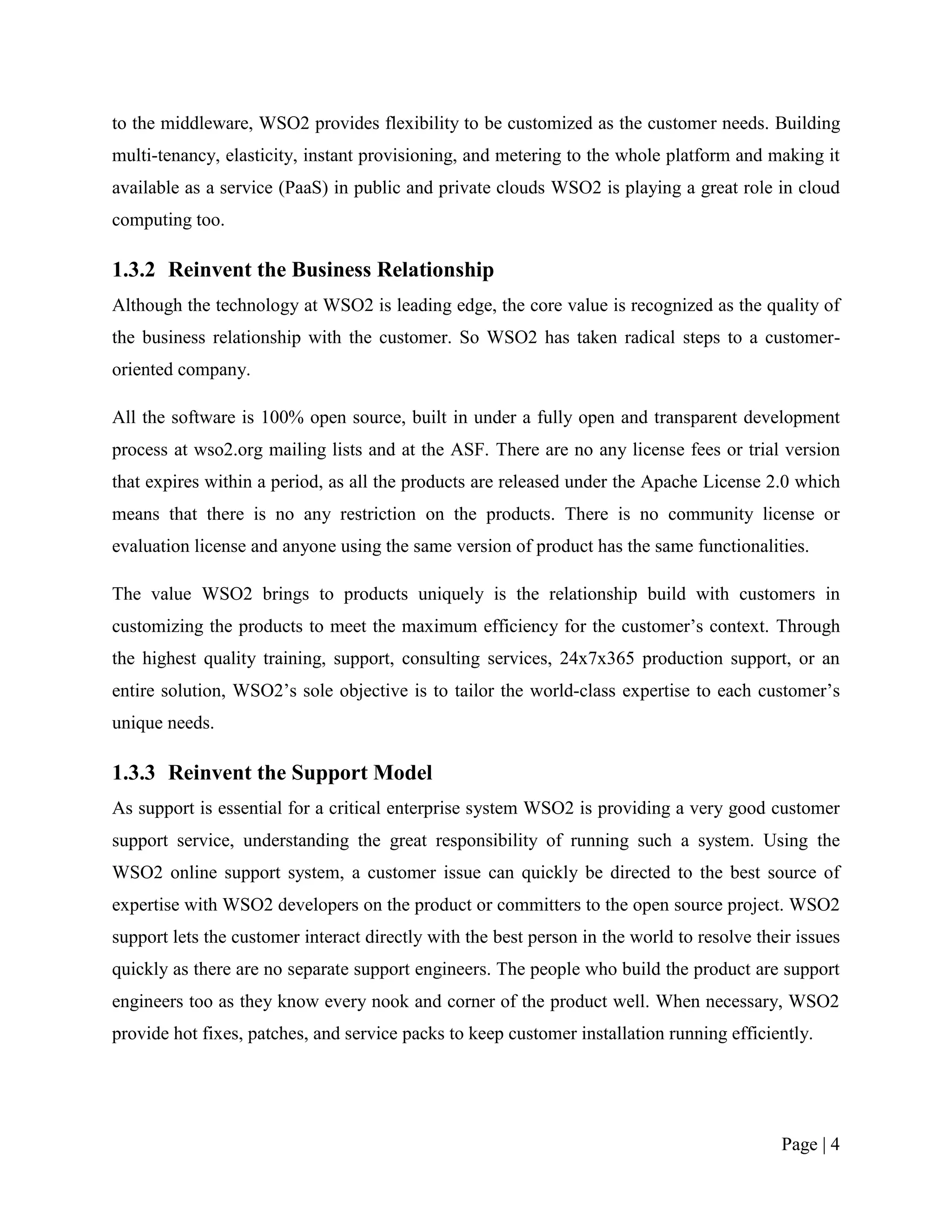 to the middleware, WSO2 provides flexibility to be customized as the customer needs. Building
multi-tenancy, elasticity, instant provisioning, and metering to the whole platform and making it
available as a service (PaaS) in public and private clouds WSO2 is playing a great role in cloud
computing too.

1.3.2 Reinvent the Business Relationship
Although the technology at WSO2 is leading edge, the core value is recognized as the quality of
the business relationship with the customer. So WSO2 has taken radical steps to a customer-
oriented company.

All the software is 100% open source, built in under a fully open and transparent development
process at wso2.org mailing lists and at the ASF. There are no any license fees or trial version
that expires within a period, as all the products are released under the Apache License 2.0 which
means that there is no any restriction on the products. There is no community license or
evaluation license and anyone using the same version of product has the same functionalities.

The value WSO2 brings to products uniquely is the relationship build with customers in
customizing the products to meet the maximum efficiency for the customer‟s context. Through
the highest quality training, support, consulting services, 24x7x365 production support, or an
entire solution, WSO2‟s sole objective is to tailor the world-class expertise to each customer‟s
unique needs.

1.3.3 Reinvent the Support Model
As support is essential for a critical enterprise system WSO2 is providing a very good customer
support service, understanding the great responsibility of running such a system. Using the
WSO2 online support system, a customer issue can quickly be directed to the best source of
expertise with WSO2 developers on the product or committers to the open source project. WSO2
support lets the customer interact directly with the best person in the world to resolve their issues
quickly as there are no separate support engineers. The people who build the product are support
engineers too as they know every nook and corner of the product well. When necessary, WSO2
provide hot fixes, patches, and service packs to keep customer installation running efficiently.




                                                                                            Page | 4
 