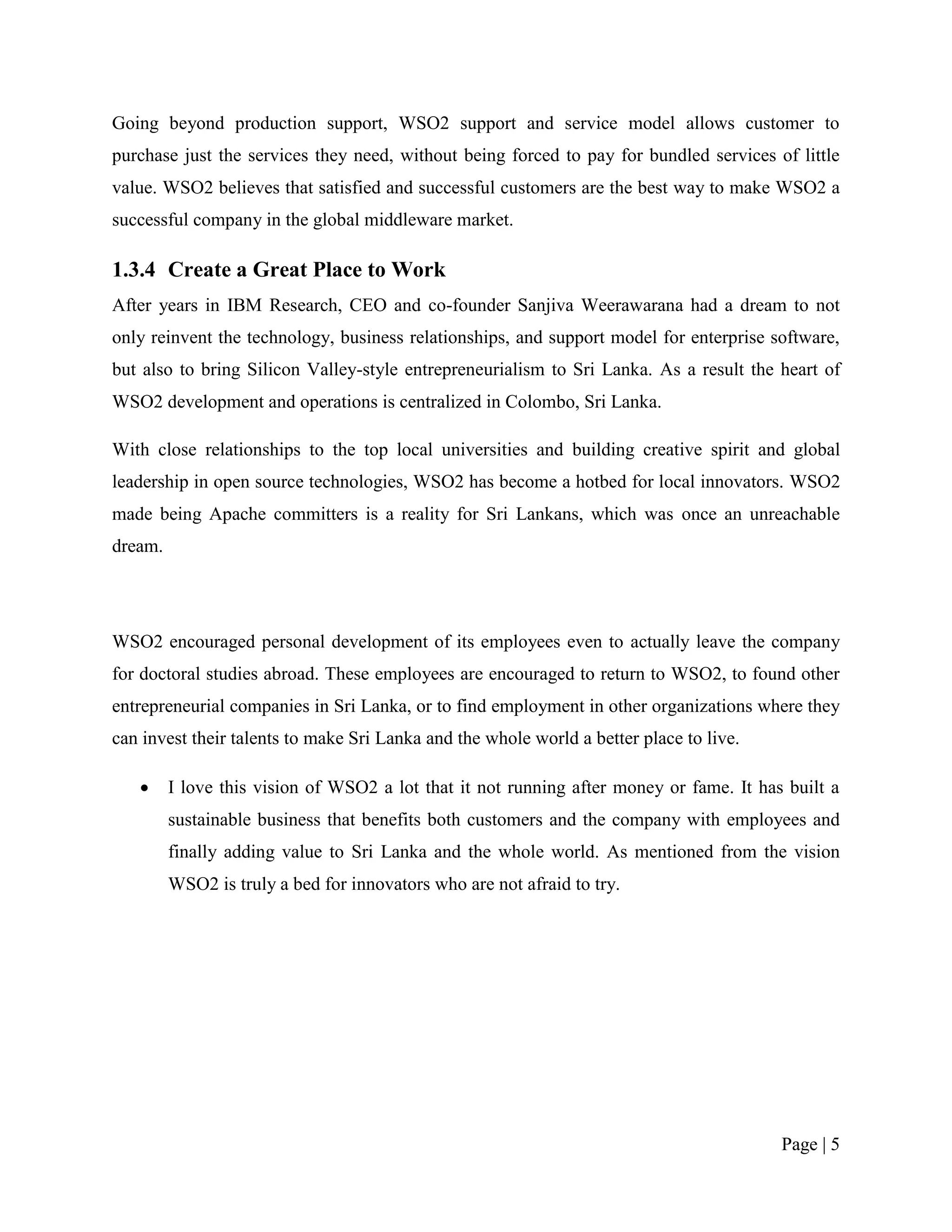 Going beyond production support, WSO2 support and service model allows customer to
purchase just the services they need, without being forced to pay for bundled services of little
value. WSO2 believes that satisfied and successful customers are the best way to make WSO2 a
successful company in the global middleware market.

1.3.4 Create a Great Place to Work
After years in IBM Research, CEO and co-founder Sanjiva Weerawarana had a dream to not
only reinvent the technology, business relationships, and support model for enterprise software,
but also to bring Silicon Valley-style entrepreneurialism to Sri Lanka. As a result the heart of
WSO2 development and operations is centralized in Colombo, Sri Lanka.

With close relationships to the top local universities and building creative spirit and global
leadership in open source technologies, WSO2 has become a hotbed for local innovators. WSO2
made being Apache committers is a reality for Sri Lankans, which was once an unreachable
dream.




WSO2 encouraged personal development of its employees even to actually leave the company
for doctoral studies abroad. These employees are encouraged to return to WSO2, to found other
entrepreneurial companies in Sri Lanka, or to find employment in other organizations where they
can invest their talents to make Sri Lanka and the whole world a better place to live.

        I love this vision of WSO2 a lot that it not running after money or fame. It has built a
         sustainable business that benefits both customers and the company with employees and
         finally adding value to Sri Lanka and the whole world. As mentioned from the vision
         WSO2 is truly a bed for innovators who are not afraid to try.




                                                                                         Page | 5
 