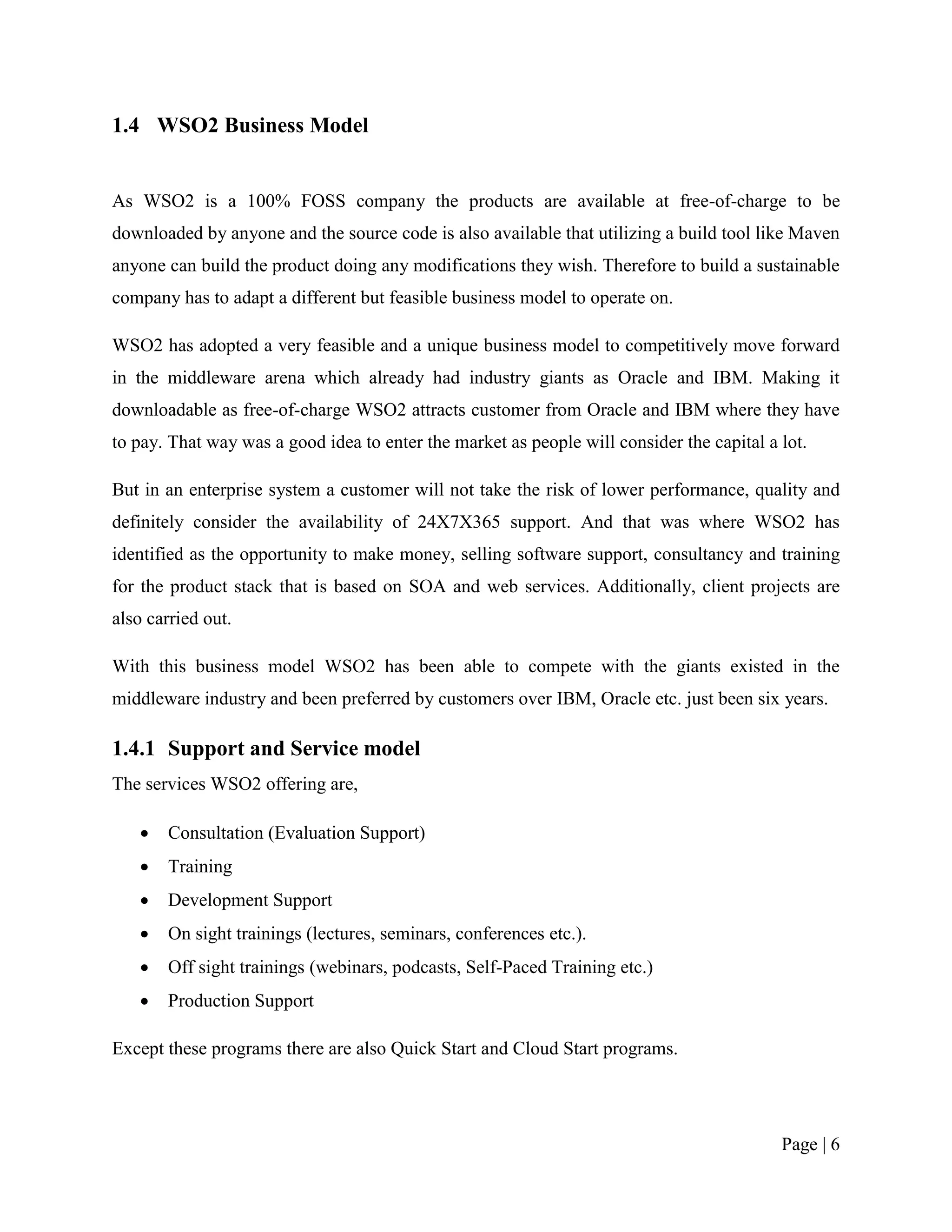 1.4 WSO2 Business Model


As WSO2 is a 100% FOSS company the products are available at free-of-charge to be
downloaded by anyone and the source code is also available that utilizing a build tool like Maven
anyone can build the product doing any modifications they wish. Therefore to build a sustainable
company has to adapt a different but feasible business model to operate on.

WSO2 has adopted a very feasible and a unique business model to competitively move forward
in the middleware arena which already had industry giants as Oracle and IBM. Making it
downloadable as free-of-charge WSO2 attracts customer from Oracle and IBM where they have
to pay. That way was a good idea to enter the market as people will consider the capital a lot.

But in an enterprise system a customer will not take the risk of lower performance, quality and
definitely consider the availability of 24X7X365 support. And that was where WSO2 has
identified as the opportunity to make money, selling software support, consultancy and training
for the product stack that is based on SOA and web services. Additionally, client projects are
also carried out.

With this business model WSO2 has been able to compete with the giants existed in the
middleware industry and been preferred by customers over IBM, Oracle etc. just been six years.

1.4.1 Support and Service model
The services WSO2 offering are,

      Consultation (Evaluation Support)
      Training
      Development Support
      On sight trainings (lectures, seminars, conferences etc.).
      Off sight trainings (webinars, podcasts, Self-Paced Training etc.)
      Production Support

Except these programs there are also Quick Start and Cloud Start programs.




                                                                                           Page | 6
 