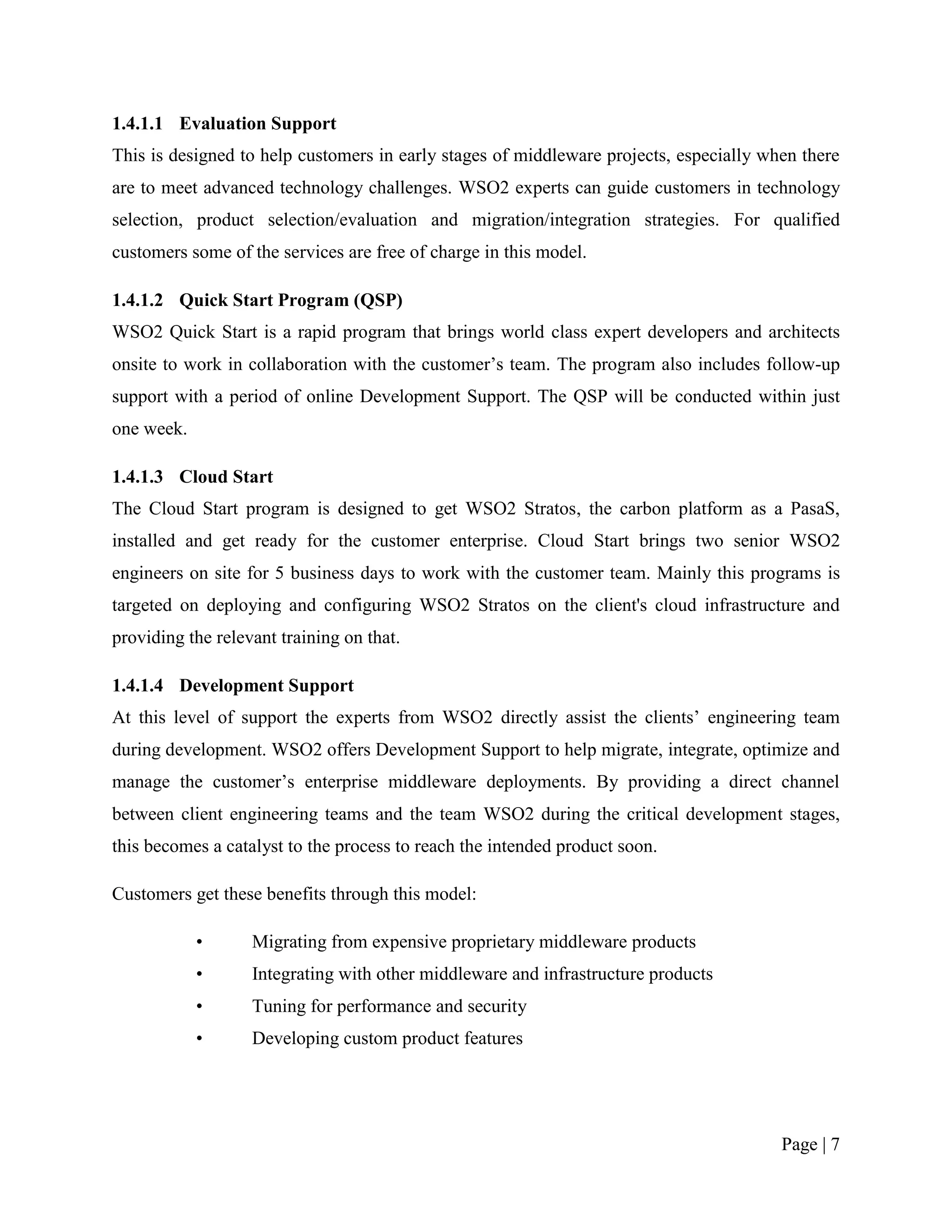 1.4.1.1 Evaluation Support
This is designed to help customers in early stages of middleware projects, especially when there
are to meet advanced technology challenges. WSO2 experts can guide customers in technology
selection, product selection/evaluation and migration/integration strategies. For qualified
customers some of the services are free of charge in this model.

1.4.1.2 Quick Start Program (QSP)
WSO2 Quick Start is a rapid program that brings world class expert developers and architects
onsite to work in collaboration with the customer‟s team. The program also includes follow-up
support with a period of online Development Support. The QSP will be conducted within just
one week.

1.4.1.3 Cloud Start
The Cloud Start program is designed to get WSO2 Stratos, the carbon platform as a PasaS,
installed and get ready for the customer enterprise. Cloud Start brings two senior WSO2
engineers on site for 5 business days to work with the customer team. Mainly this programs is
targeted on deploying and configuring WSO2 Stratos on the client's cloud infrastructure and
providing the relevant training on that.

1.4.1.4 Development Support
At this level of support the experts from WSO2 directly assist the clients‟ engineering team
during development. WSO2 offers Development Support to help migrate, integrate, optimize and
manage the customer‟s enterprise middleware deployments. By providing a direct channel
between client engineering teams and the team WSO2 during the critical development stages,
this becomes a catalyst to the process to reach the intended product soon.

Customers get these benefits through this model:

            •      Migrating from expensive proprietary middleware products
            •      Integrating with other middleware and infrastructure products
            •      Tuning for performance and security
            •      Developing custom product features




                                                                                        Page | 7
 