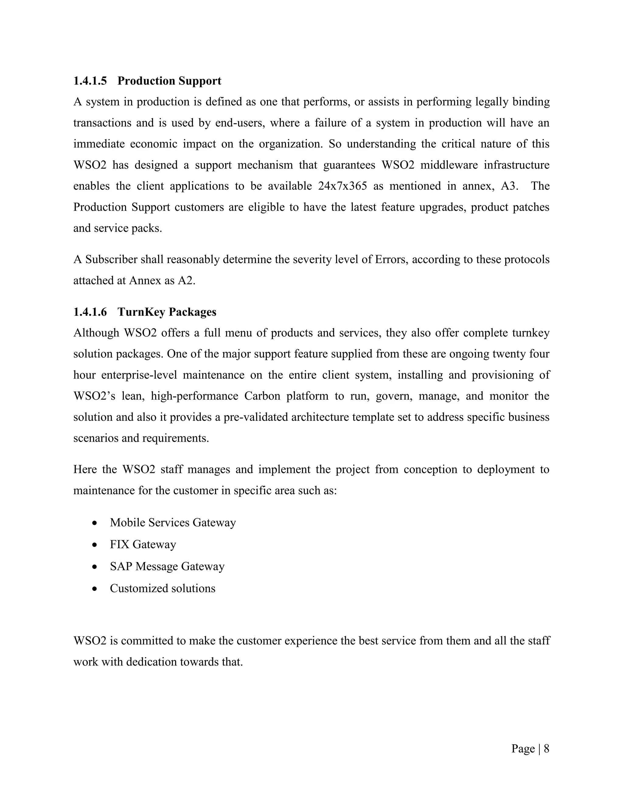 1.4.1.5 Production Support
A system in production is defined as one that performs, or assists in performing legally binding
transactions and is used by end-users, where a failure of a system in production will have an
immediate economic impact on the organization. So understanding the critical nature of this
WSO2 has designed a support mechanism that guarantees WSO2 middleware infrastructure
enables the client applications to be available 24x7x365 as mentioned in annex, A3. The
Production Support customers are eligible to have the latest feature upgrades, product patches
and service packs.

A Subscriber shall reasonably determine the severity level of Errors, according to these protocols
attached at Annex as A2.

1.4.1.6 TurnKey Packages
Although WSO2 offers a full menu of products and services, they also offer complete turnkey
solution packages. One of the major support feature supplied from these are ongoing twenty four
hour enterprise-level maintenance on the entire client system, installing and provisioning of
WSO2‟s lean, high-performance Carbon platform to run, govern, manage, and monitor the
solution and also it provides a pre-validated architecture template set to address specific business
scenarios and requirements.

Here the WSO2 staff manages and implement the project from conception to deployment to
maintenance for the customer in specific area such as:

      Mobile Services Gateway
      FIX Gateway
      SAP Message Gateway
      Customized solutions



WSO2 is committed to make the customer experience the best service from them and all the staff
work with dedication towards that.




                                                                                           Page | 8
 