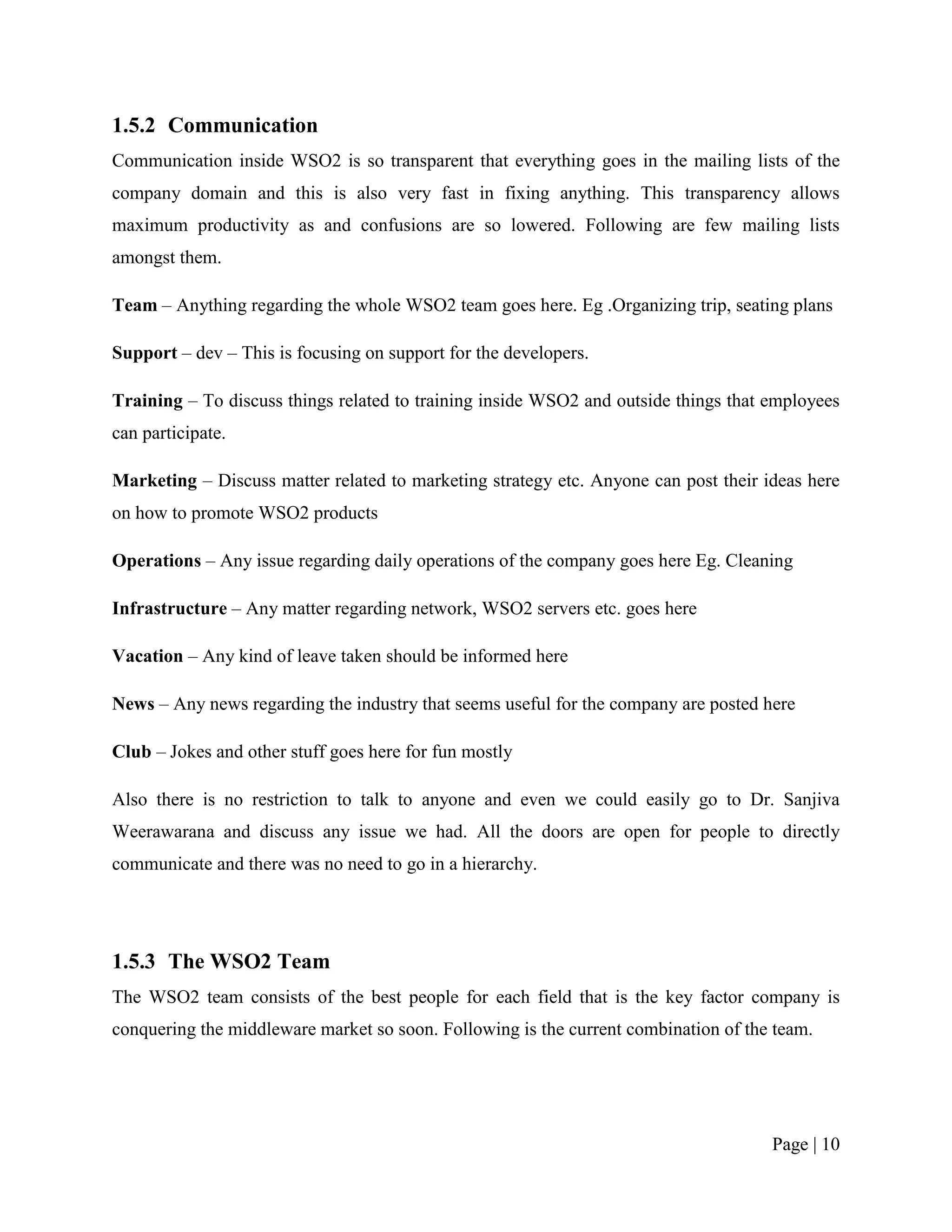 1.5.2 Communication
Communication inside WSO2 is so transparent that everything goes in the mailing lists of the
company domain and this is also very fast in fixing anything. This transparency allows
maximum productivity as and confusions are so lowered. Following are few mailing lists
amongst them.

Team – Anything regarding the whole WSO2 team goes here. Eg .Organizing trip, seating plans

Support – dev – This is focusing on support for the developers.

Training – To discuss things related to training inside WSO2 and outside things that employees
can participate.

Marketing – Discuss matter related to marketing strategy etc. Anyone can post their ideas here
on how to promote WSO2 products

Operations – Any issue regarding daily operations of the company goes here Eg. Cleaning

Infrastructure – Any matter regarding network, WSO2 servers etc. goes here

Vacation – Any kind of leave taken should be informed here

News – Any news regarding the industry that seems useful for the company are posted here

Club – Jokes and other stuff goes here for fun mostly

Also there is no restriction to talk to anyone and even we could easily go to Dr. Sanjiva
Weerawarana and discuss any issue we had. All the doors are open for people to directly
communicate and there was no need to go in a hierarchy.




1.5.3 The WSO2 Team
The WSO2 team consists of the best people for each field that is the key factor company is
conquering the middleware market so soon. Following is the current combination of the team.




                                                                                     Page | 10
 