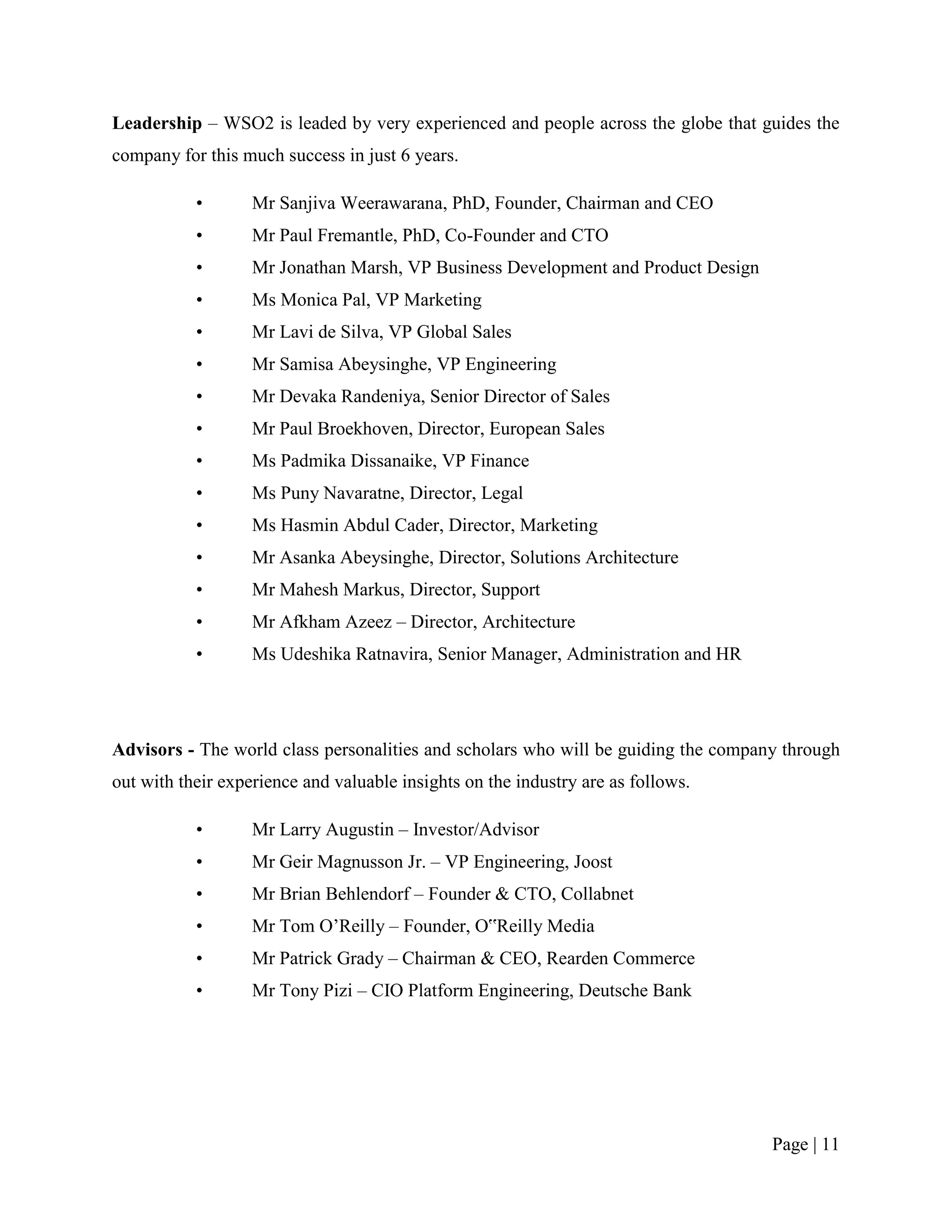 Leadership – WSO2 is leaded by very experienced and people across the globe that guides the
company for this much success in just 6 years.

           •       Mr Sanjiva Weerawarana, PhD, Founder, Chairman and CEO
           •       Mr Paul Fremantle, PhD, Co-Founder and CTO
           •       Mr Jonathan Marsh, VP Business Development and Product Design
           •       Ms Monica Pal, VP Marketing
           •       Mr Lavi de Silva, VP Global Sales
           •       Mr Samisa Abeysinghe, VP Engineering
           •       Mr Devaka Randeniya, Senior Director of Sales
           •       Mr Paul Broekhoven, Director, European Sales
           •       Ms Padmika Dissanaike, VP Finance
           •       Ms Puny Navaratne, Director, Legal
           •       Ms Hasmin Abdul Cader, Director, Marketing
           •       Mr Asanka Abeysinghe, Director, Solutions Architecture
           •       Mr Mahesh Markus, Director, Support
           •       Mr Afkham Azeez – Director, Architecture
           •       Ms Udeshika Ratnavira, Senior Manager, Administration and HR




Advisors - The world class personalities and scholars who will be guiding the company through
out with their experience and valuable insights on the industry are as follows.

           •       Mr Larry Augustin – Investor/Advisor
           •       Mr Geir Magnusson Jr. – VP Engineering, Joost
           •       Mr Brian Behlendorf – Founder & CTO, Collabnet
           •       Mr Tom O‟Reilly – Founder, O‟Reilly Media
           •       Mr Patrick Grady – Chairman & CEO, Rearden Commerce
           •       Mr Tony Pizi – CIO Platform Engineering, Deutsche Bank




                                                                                    Page | 11
 