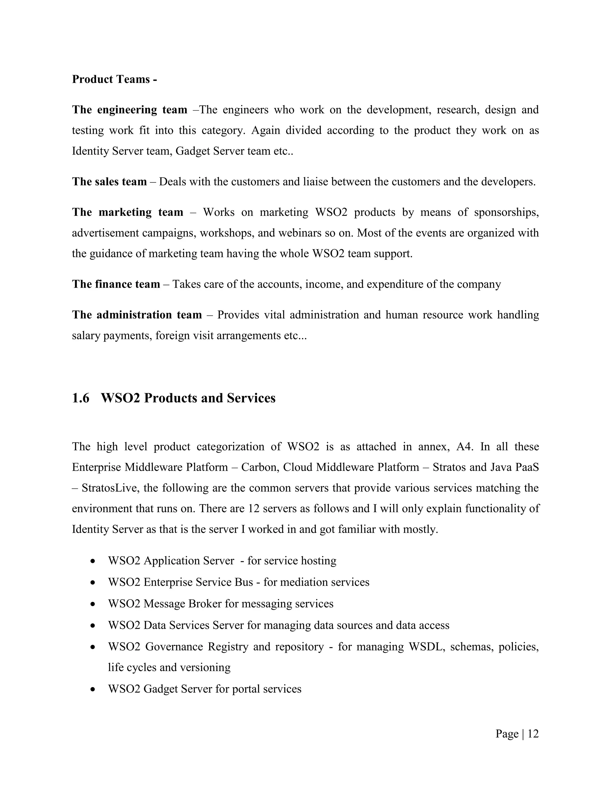 Product Teams -

The engineering team –The engineers who work on the development, research, design and
testing work fit into this category. Again divided according to the product they work on as
Identity Server team, Gadget Server team etc..

The sales team – Deals with the customers and liaise between the customers and the developers.

The marketing team – Works on marketing WSO2 products by means of sponsorships,
advertisement campaigns, workshops, and webinars so on. Most of the events are organized with
the guidance of marketing team having the whole WSO2 team support.

The finance team – Takes care of the accounts, income, and expenditure of the company

The administration team – Provides vital administration and human resource work handling
salary payments, foreign visit arrangements etc...




1.6 WSO2 Products and Services


The high level product categorization of WSO2 is as attached in annex, A4. In all these
Enterprise Middleware Platform – Carbon, Cloud Middleware Platform – Stratos and Java PaaS
– StratosLive, the following are the common servers that provide various services matching the
environment that runs on. There are 12 servers as follows and I will only explain functionality of
Identity Server as that is the server I worked in and got familiar with mostly.

      WSO2 Application Server - for service hosting
      WSO2 Enterprise Service Bus - for mediation services
      WSO2 Message Broker for messaging services
      WSO2 Data Services Server for managing data sources and data access
      WSO2 Governance Registry and repository - for managing WSDL, schemas, policies,
       life cycles and versioning
      WSO2 Gadget Server for portal services


                                                                                        Page | 12
 