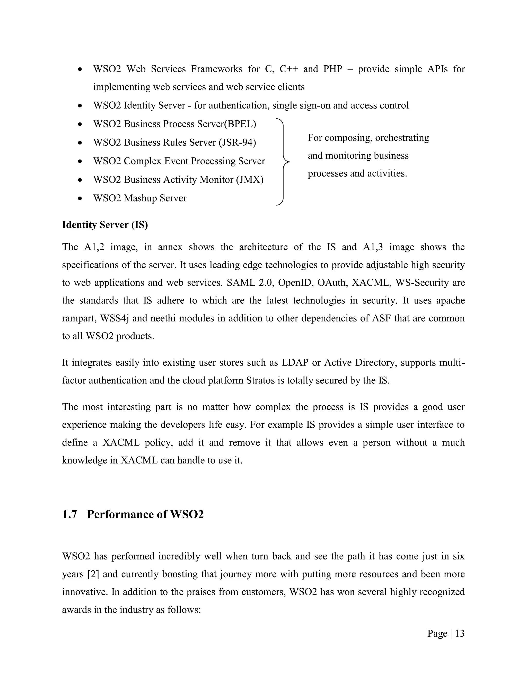   WSO2 Web Services Frameworks for C, C++ and PHP – provide simple APIs for
       implementing web services and web service clients
      WSO2 Identity Server - for authentication, single sign-on and access control
      WSO2 Business Process Server(BPEL)
      WSO2 Business Rules Server (JSR-94)                   For composing, orchestrating
                                                             and monitoring business
      WSO2 Complex Event Processing Server
                                                             processes and activities.
      WSO2 Business Activity Monitor (JMX)
      WSO2 Mashup Server

Identity Server (IS)

The A1,2 image, in annex shows the architecture of the IS and A1,3 image shows the
specifications of the server. It uses leading edge technologies to provide adjustable high security
to web applications and web services. SAML 2.0, OpenID, OAuth, XACML, WS-Security are
the standards that IS adhere to which are the latest technologies in security. It uses apache
rampart, WSS4j and neethi modules in addition to other dependencies of ASF that are common
to all WSO2 products.

It integrates easily into existing user stores such as LDAP or Active Directory, supports multi-
factor authentication and the cloud platform Stratos is totally secured by the IS.

The most interesting part is no matter how complex the process is IS provides a good user
experience making the developers life easy. For example IS provides a simple user interface to
define a XACML policy, add it and remove it that allows even a person without a much
knowledge in XACML can handle to use it.




1.7 Performance of WSO2


WSO2 has performed incredibly well when turn back and see the path it has come just in six
years [2] and currently boosting that journey more with putting more resources and been more
innovative. In addition to the praises from customers, WSO2 has won several highly recognized
awards in the industry as follows:

                                                                                         Page | 13
 