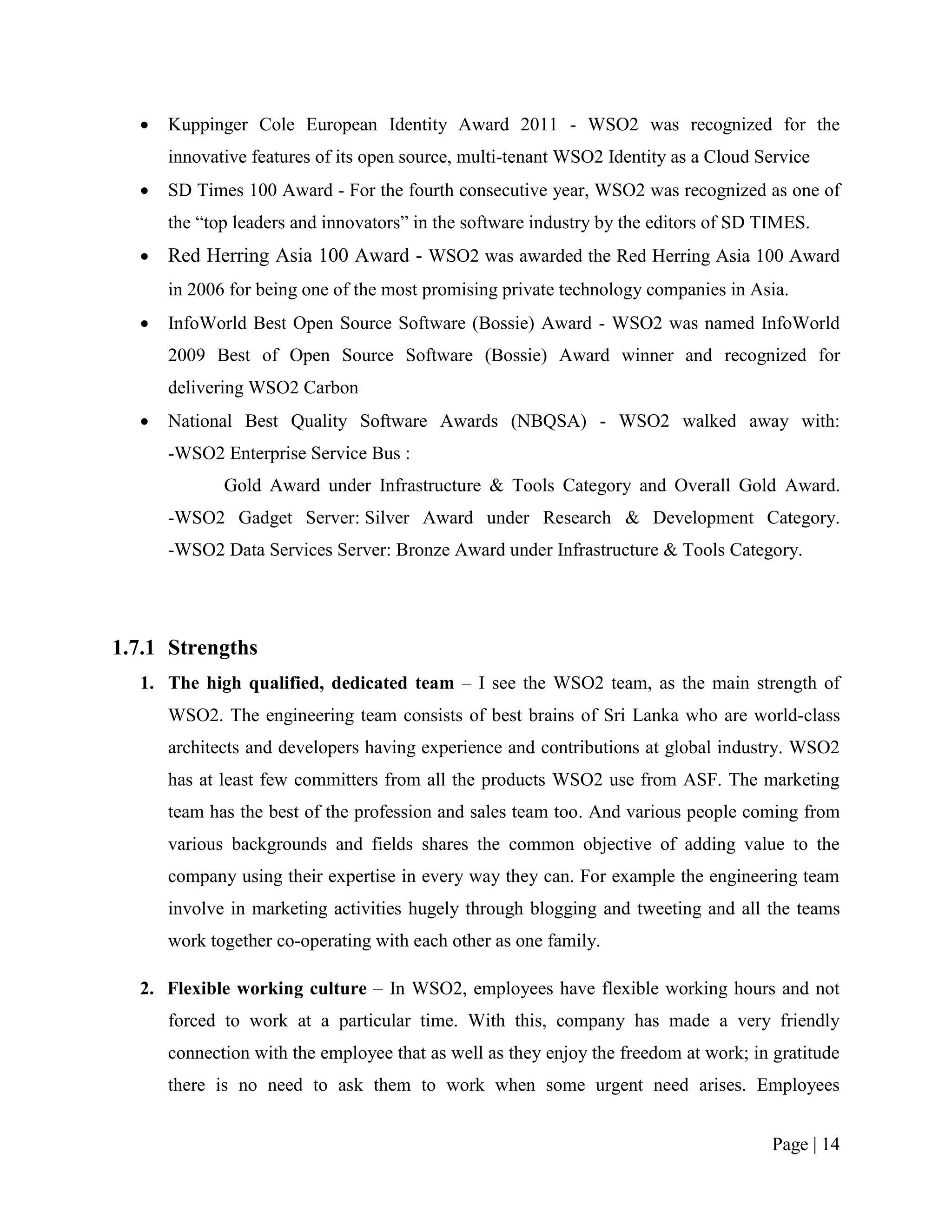    Kuppinger Cole European Identity Award 2011 - WSO2 was recognized for the
      innovative features of its open source, multi-tenant WSO2 Identity as a Cloud Service
     SD Times 100 Award - For the fourth consecutive year, WSO2 was recognized as one of
      the “top leaders and innovators” in the software industry by the editors of SD TIMES.
     Red Herring Asia 100 Award - WSO2 was awarded the Red Herring Asia 100 Award
      in 2006 for being one of the most promising private technology companies in Asia.
     InfoWorld Best Open Source Software (Bossie) Award - WSO2 was named InfoWorld
      2009 Best of Open Source Software (Bossie) Award winner and recognized for
      delivering WSO2 Carbon
     National Best Quality Software Awards (NBQSA) - WSO2 walked away with:
      -WSO2 Enterprise Service Bus :
             Gold Award under Infrastructure & Tools Category and Overall Gold Award.
      -WSO2 Gadget Server: Silver Award under Research & Development Category.
      -WSO2 Data Services Server: Bronze Award under Infrastructure & Tools Category.




1.7.1 Strengths
  1. The high qualified, dedicated team – I see the WSO2 team, as the main strength of
      WSO2. The engineering team consists of best brains of Sri Lanka who are world-class
      architects and developers having experience and contributions at global industry. WSO2
      has at least few committers from all the products WSO2 use from ASF. The marketing
      team has the best of the profession and sales team too. And various people coming from
      various backgrounds and fields shares the common objective of adding value to the
      company using their expertise in every way they can. For example the engineering team
      involve in marketing activities hugely through blogging and tweeting and all the teams
      work together co-operating with each other as one family.

  2. Flexible working culture – In WSO2, employees have flexible working hours and not
      forced to work at a particular time. With this, company has made a very friendly
      connection with the employee that as well as they enjoy the freedom at work; in gratitude
      there is no need to ask them to work when some urgent need arises. Employees


                                                                                      Page | 14
 