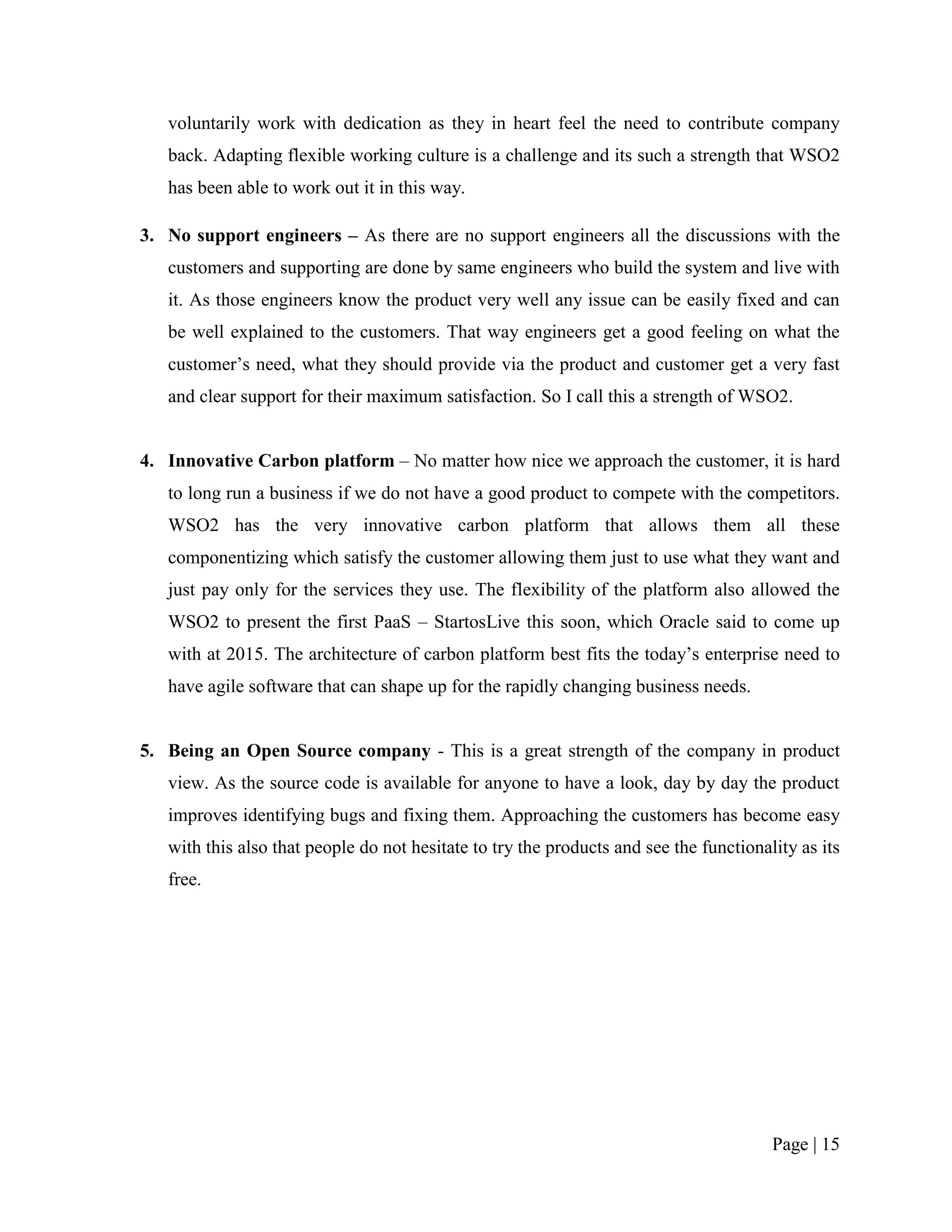 voluntarily work with dedication as they in heart feel the need to contribute company
   back. Adapting flexible working culture is a challenge and its such a strength that WSO2
   has been able to work out it in this way.

3. No support engineers – As there are no support engineers all the discussions with the
   customers and supporting are done by same engineers who build the system and live with
   it. As those engineers know the product very well any issue can be easily fixed and can
   be well explained to the customers. That way engineers get a good feeling on what the
   customer‟s need, what they should provide via the product and customer get a very fast
   and clear support for their maximum satisfaction. So I call this a strength of WSO2.


4. Innovative Carbon platform – No matter how nice we approach the customer, it is hard
   to long run a business if we do not have a good product to compete with the competitors.
   WSO2 has the very innovative carbon platform that allows them all these
   componentizing which satisfy the customer allowing them just to use what they want and
   just pay only for the services they use. The flexibility of the platform also allowed the
   WSO2 to present the first PaaS – StartosLive this soon, which Oracle said to come up
   with at 2015. The architecture of carbon platform best fits the today‟s enterprise need to
   have agile software that can shape up for the rapidly changing business needs.


5. Being an Open Source company - This is a great strength of the company in product
   view. As the source code is available for anyone to have a look, day by day the product
   improves identifying bugs and fixing them. Approaching the customers has become easy
   with this also that people do not hesitate to try the products and see the functionality as its
   free.




                                                                                        Page | 15
 