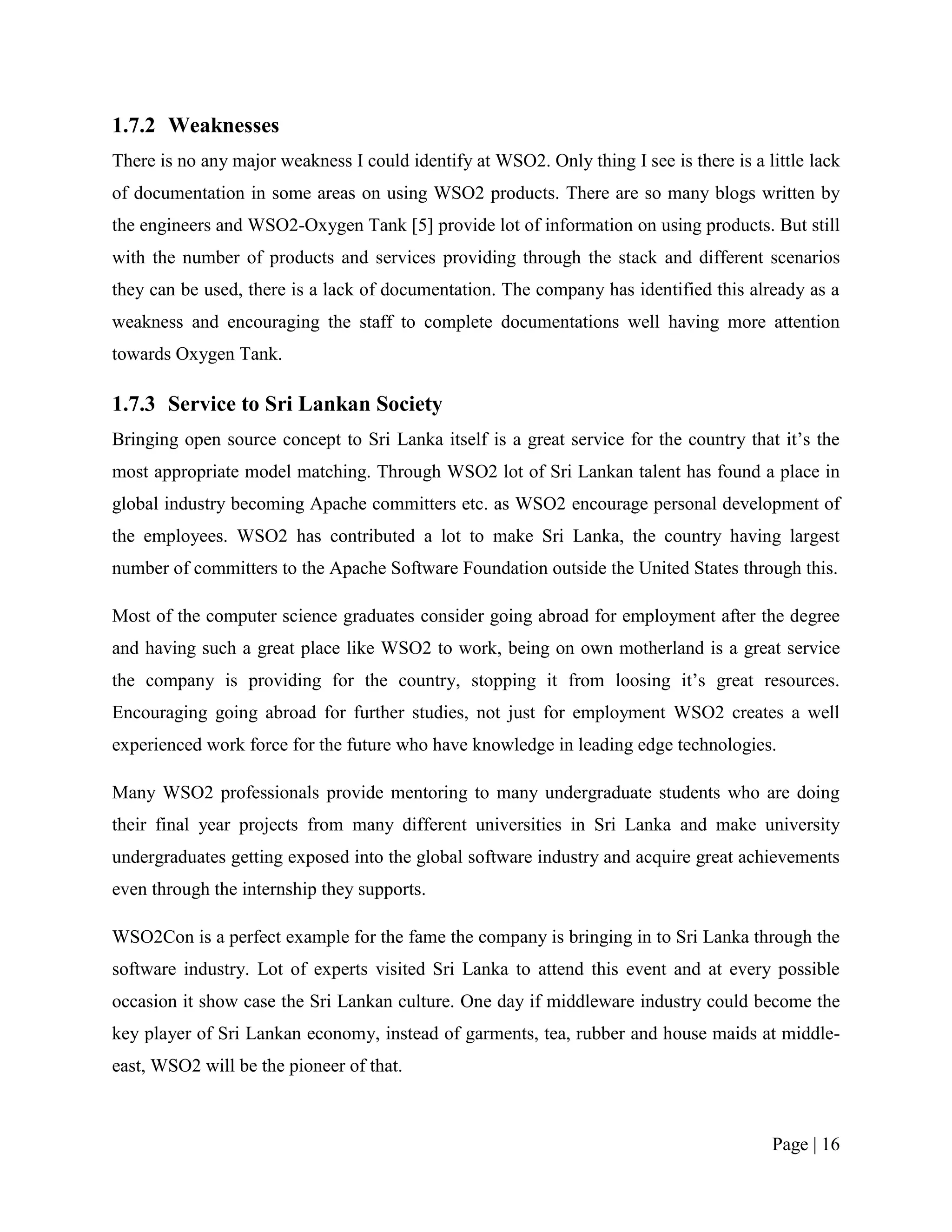 1.7.2 Weaknesses
There is no any major weakness I could identify at WSO2. Only thing I see is there is a little lack
of documentation in some areas on using WSO2 products. There are so many blogs written by
the engineers and WSO2-Oxygen Tank [5] provide lot of information on using products. But still
with the number of products and services providing through the stack and different scenarios
they can be used, there is a lack of documentation. The company has identified this already as a
weakness and encouraging the staff to complete documentations well having more attention
towards Oxygen Tank.

1.7.3 Service to Sri Lankan Society
Bringing open source concept to Sri Lanka itself is a great service for the country that it‟s the
most appropriate model matching. Through WSO2 lot of Sri Lankan talent has found a place in
global industry becoming Apache committers etc. as WSO2 encourage personal development of
the employees. WSO2 has contributed a lot to make Sri Lanka, the country having largest
number of committers to the Apache Software Foundation outside the United States through this.

Most of the computer science graduates consider going abroad for employment after the degree
and having such a great place like WSO2 to work, being on own motherland is a great service
the company is providing for the country, stopping it from loosing it‟s great resources.
Encouraging going abroad for further studies, not just for employment WSO2 creates a well
experienced work force for the future who have knowledge in leading edge technologies.

Many WSO2 professionals provide mentoring to many undergraduate students who are doing
their final year projects from many different universities in Sri Lanka and make university
undergraduates getting exposed into the global software industry and acquire great achievements
even through the internship they supports.

WSO2Con is a perfect example for the fame the company is bringing in to Sri Lanka through the
software industry. Lot of experts visited Sri Lanka to attend this event and at every possible
occasion it show case the Sri Lankan culture. One day if middleware industry could become the
key player of Sri Lankan economy, instead of garments, tea, rubber and house maids at middle-
east, WSO2 will be the pioneer of that.



                                                                                         Page | 16
 