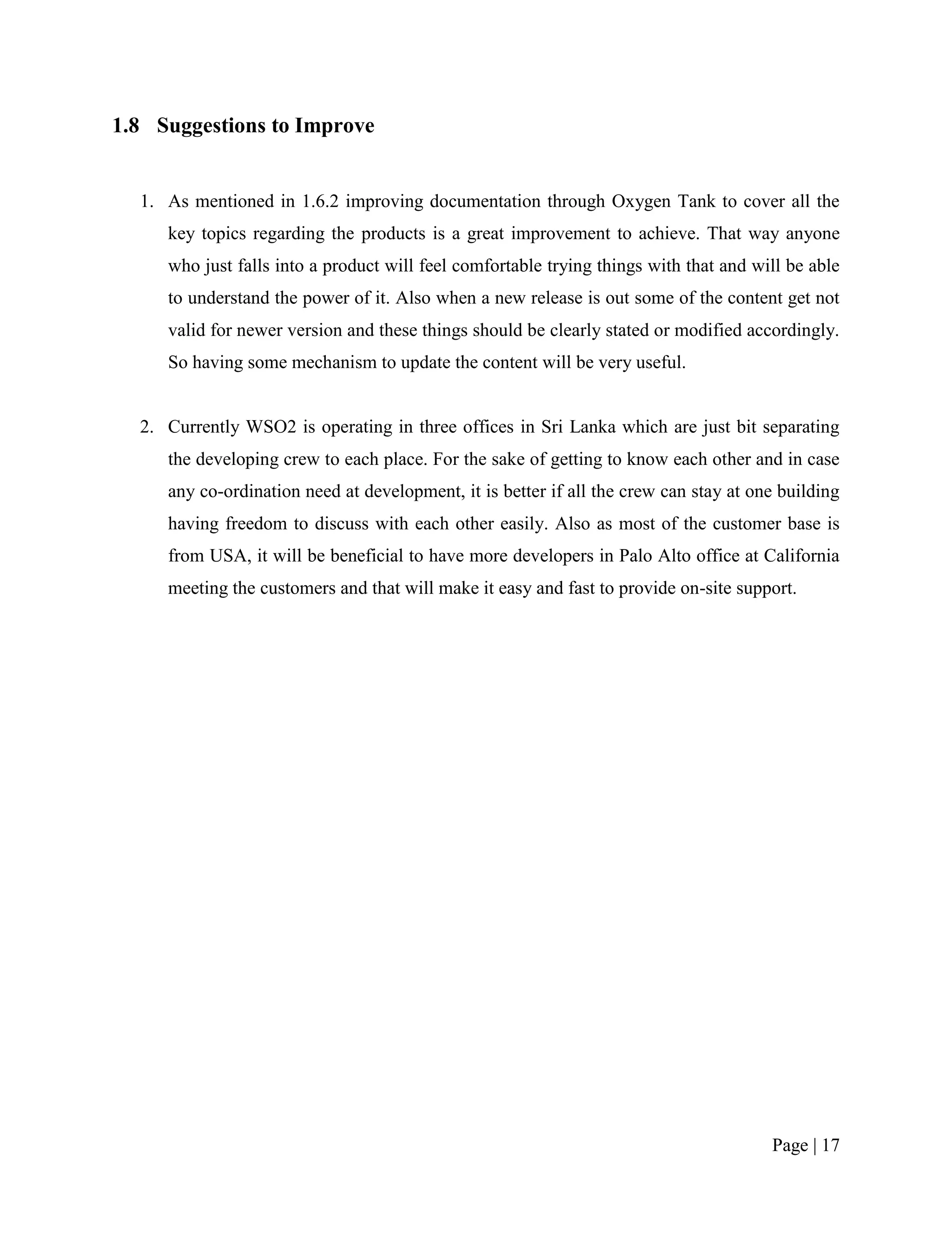 1.8 Suggestions to Improve


  1. As mentioned in 1.6.2 improving documentation through Oxygen Tank to cover all the
     key topics regarding the products is a great improvement to achieve. That way anyone
     who just falls into a product will feel comfortable trying things with that and will be able
     to understand the power of it. Also when a new release is out some of the content get not
     valid for newer version and these things should be clearly stated or modified accordingly.
     So having some mechanism to update the content will be very useful.


  2. Currently WSO2 is operating in three offices in Sri Lanka which are just bit separating
     the developing crew to each place. For the sake of getting to know each other and in case
     any co-ordination need at development, it is better if all the crew can stay at one building
     having freedom to discuss with each other easily. Also as most of the customer base is
     from USA, it will be beneficial to have more developers in Palo Alto office at California
     meeting the customers and that will make it easy and fast to provide on-site support.




                                                                                       Page | 17
 