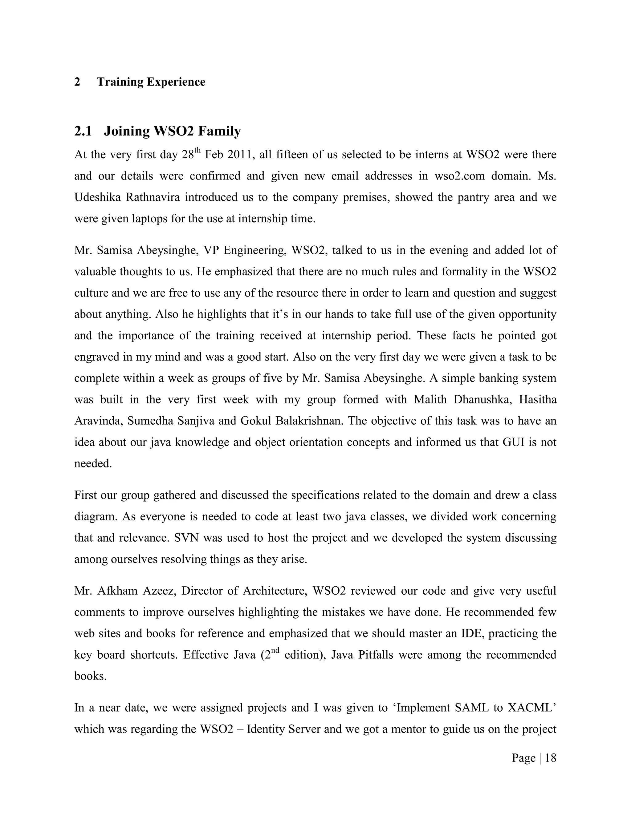 2   Training Experience



2.1 Joining WSO2 Family
At the very first day 28th Feb 2011, all fifteen of us selected to be interns at WSO2 were there
and our details were confirmed and given new email addresses in wso2.com domain. Ms.
Udeshika Rathnavira introduced us to the company premises, showed the pantry area and we
were given laptops for the use at internship time.

Mr. Samisa Abeysinghe, VP Engineering, WSO2, talked to us in the evening and added lot of
valuable thoughts to us. He emphasized that there are no much rules and formality in the WSO2
culture and we are free to use any of the resource there in order to learn and question and suggest
about anything. Also he highlights that it‟s in our hands to take full use of the given opportunity
and the importance of the training received at internship period. These facts he pointed got
engraved in my mind and was a good start. Also on the very first day we were given a task to be
complete within a week as groups of five by Mr. Samisa Abeysinghe. A simple banking system
was built in the very first week with my group formed with Malith Dhanushka, Hasitha
Aravinda, Sumedha Sanjiva and Gokul Balakrishnan. The objective of this task was to have an
idea about our java knowledge and object orientation concepts and informed us that GUI is not
needed.

First our group gathered and discussed the specifications related to the domain and drew a class
diagram. As everyone is needed to code at least two java classes, we divided work concerning
that and relevance. SVN was used to host the project and we developed the system discussing
among ourselves resolving things as they arise.

Mr. Afkham Azeez, Director of Architecture, WSO2 reviewed our code and give very useful
comments to improve ourselves highlighting the mistakes we have done. He recommended few
web sites and books for reference and emphasized that we should master an IDE, practicing the
key board shortcuts. Effective Java (2nd edition), Java Pitfalls were among the recommended
books.

In a near date, we were assigned projects and I was given to „Implement SAML to XACML‟
which was regarding the WSO2 – Identity Server and we got a mentor to guide us on the project

                                                                                         Page | 18
 