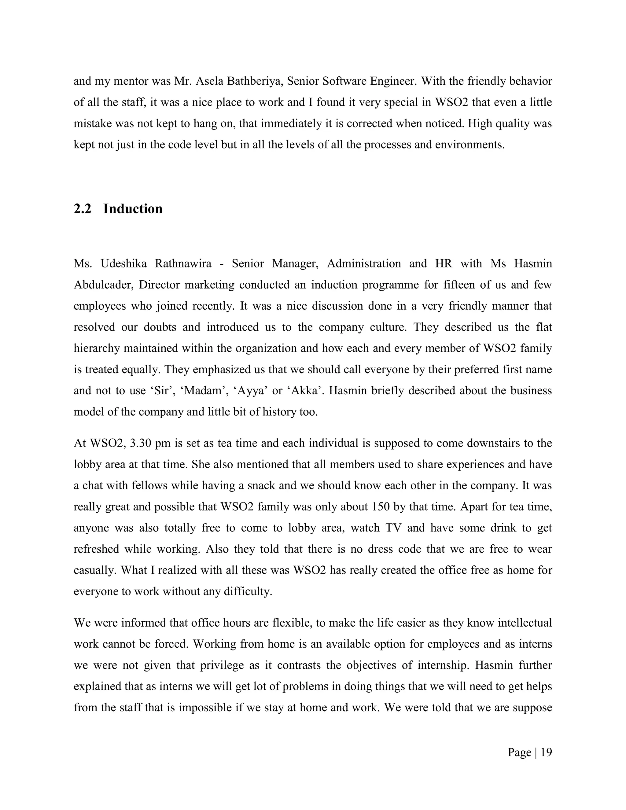 and my mentor was Mr. Asela Bathberiya, Senior Software Engineer. With the friendly behavior
of all the staff, it was a nice place to work and I found it very special in WSO2 that even a little
mistake was not kept to hang on, that immediately it is corrected when noticed. High quality was
kept not just in the code level but in all the levels of all the processes and environments.




2.2 Induction


Ms. Udeshika Rathnawira - Senior Manager, Administration and HR with Ms Hasmin
Abdulcader, Director marketing conducted an induction programme for fifteen of us and few
employees who joined recently. It was a nice discussion done in a very friendly manner that
resolved our doubts and introduced us to the company culture. They described us the flat
hierarchy maintained within the organization and how each and every member of WSO2 family
is treated equally. They emphasized us that we should call everyone by their preferred first name
and not to use „Sir‟, „Madam‟, „Ayya‟ or „Akka‟. Hasmin briefly described about the business
model of the company and little bit of history too.

At WSO2, 3.30 pm is set as tea time and each individual is supposed to come downstairs to the
lobby area at that time. She also mentioned that all members used to share experiences and have
a chat with fellows while having a snack and we should know each other in the company. It was
really great and possible that WSO2 family was only about 150 by that time. Apart for tea time,
anyone was also totally free to come to lobby area, watch TV and have some drink to get
refreshed while working. Also they told that there is no dress code that we are free to wear
casually. What I realized with all these was WSO2 has really created the office free as home for
everyone to work without any difficulty.

We were informed that office hours are flexible, to make the life easier as they know intellectual
work cannot be forced. Working from home is an available option for employees and as interns
we were not given that privilege as it contrasts the objectives of internship. Hasmin further
explained that as interns we will get lot of problems in doing things that we will need to get helps
from the staff that is impossible if we stay at home and work. We were told that we are suppose


                                                                                               Page | 19
 