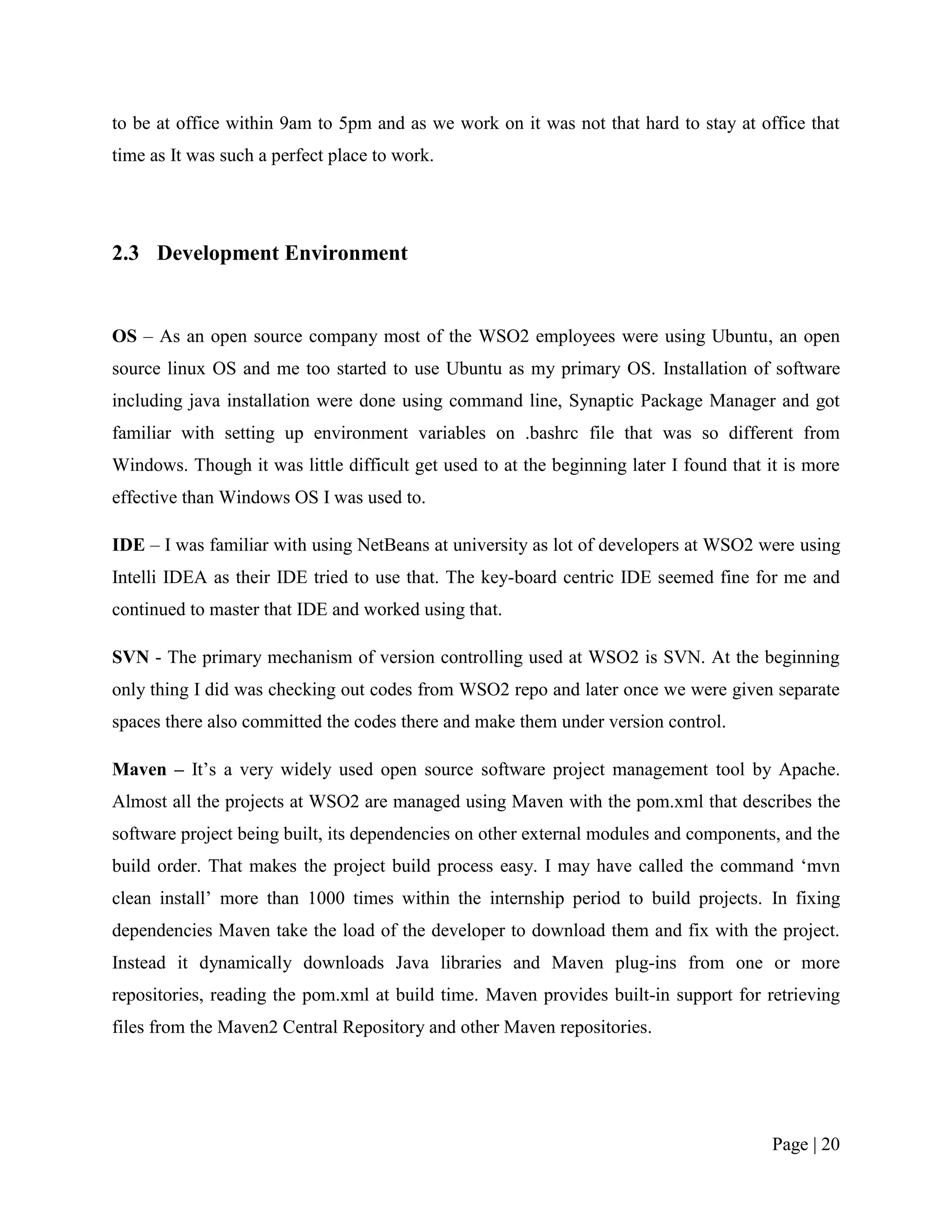 to be at office within 9am to 5pm and as we work on it was not that hard to stay at office that
time as It was such a perfect place to work.




2.3 Development Environment


OS – As an open source company most of the WSO2 employees were using Ubuntu, an open
source linux OS and me too started to use Ubuntu as my primary OS. Installation of software
including java installation were done using command line, Synaptic Package Manager and got
familiar with setting up environment variables on .bashrc file that was so different from
Windows. Though it was little difficult get used to at the beginning later I found that it is more
effective than Windows OS I was used to.

IDE – I was familiar with using NetBeans at university as lot of developers at WSO2 were using
Intelli IDEA as their IDE tried to use that. The key-board centric IDE seemed fine for me and
continued to master that IDE and worked using that.

SVN - The primary mechanism of version controlling used at WSO2 is SVN. At the beginning
only thing I did was checking out codes from WSO2 repo and later once we were given separate
spaces there also committed the codes there and make them under version control.

Maven – It‟s a very widely used open source software project management tool by Apache.
Almost all the projects at WSO2 are managed using Maven with the pom.xml that describes the
software project being built, its dependencies on other external modules and components, and the
build order. That makes the project build process easy. I may have called the command „mvn
clean install‟ more than 1000 times within the internship period to build projects. In fixing
dependencies Maven take the load of the developer to download them and fix with the project.
Instead it dynamically downloads Java libraries and Maven plug-ins from one or more
repositories, reading the pom.xml at build time. Maven provides built-in support for retrieving
files from the Maven2 Central Repository and other Maven repositories.




                                                                                        Page | 20
 