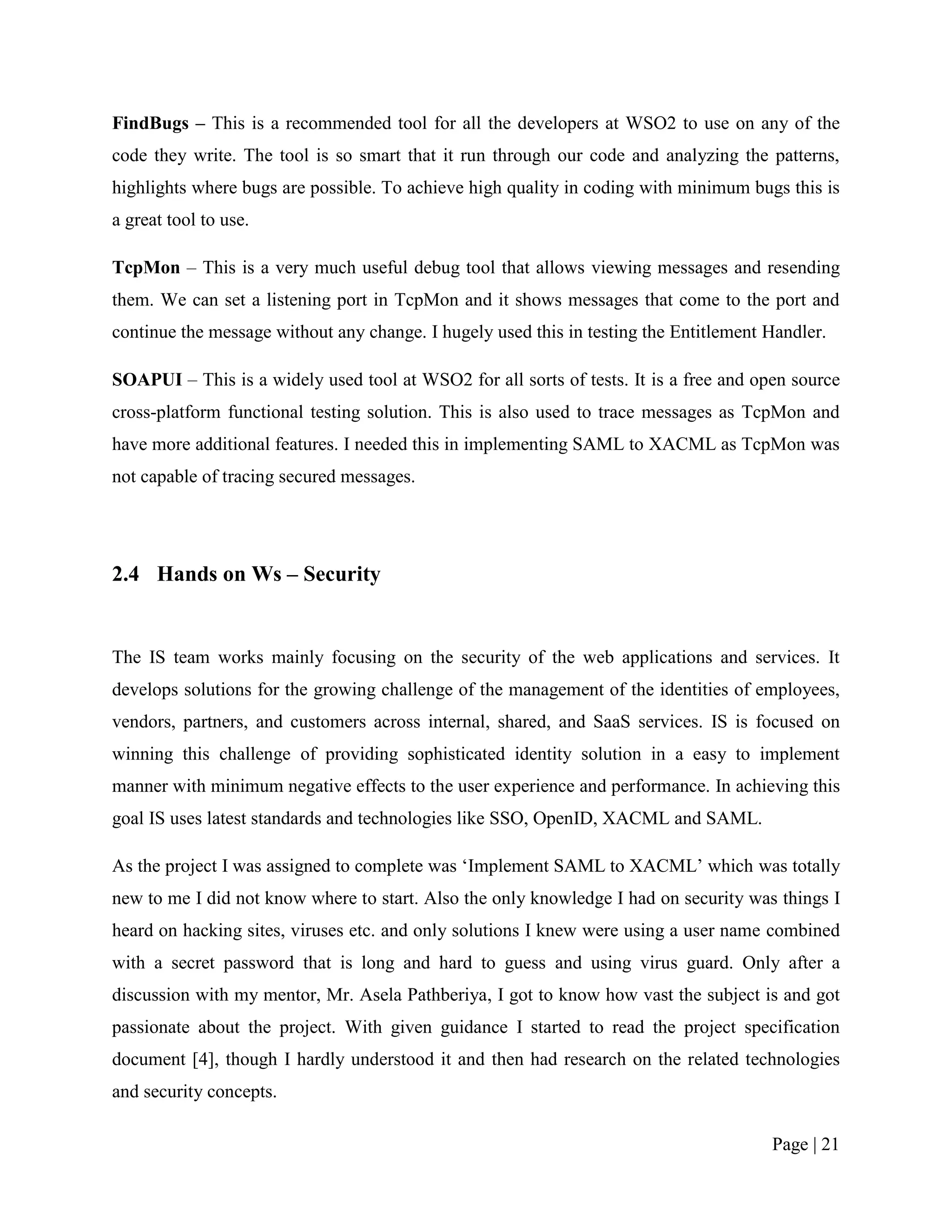 FindBugs – This is a recommended tool for all the developers at WSO2 to use on any of the
code they write. The tool is so smart that it run through our code and analyzing the patterns,
highlights where bugs are possible. To achieve high quality in coding with minimum bugs this is
a great tool to use.

TcpMon – This is a very much useful debug tool that allows viewing messages and resending
them. We can set a listening port in TcpMon and it shows messages that come to the port and
continue the message without any change. I hugely used this in testing the Entitlement Handler.

SOAPUI – This is a widely used tool at WSO2 for all sorts of tests. It is a free and open source
cross-platform functional testing solution. This is also used to trace messages as TcpMon and
have more additional features. I needed this in implementing SAML to XACML as TcpMon was
not capable of tracing secured messages.




2.4 Hands on Ws – Security


The IS team works mainly focusing on the security of the web applications and services. It
develops solutions for the growing challenge of the management of the identities of employees,
vendors, partners, and customers across internal, shared, and SaaS services. IS is focused on
winning this challenge of providing sophisticated identity solution in a easy to implement
manner with minimum negative effects to the user experience and performance. In achieving this
goal IS uses latest standards and technologies like SSO, OpenID, XACML and SAML.

As the project I was assigned to complete was „Implement SAML to XACML‟ which was totally
new to me I did not know where to start. Also the only knowledge I had on security was things I
heard on hacking sites, viruses etc. and only solutions I knew were using a user name combined
with a secret password that is long and hard to guess and using virus guard. Only after a
discussion with my mentor, Mr. Asela Pathberiya, I got to know how vast the subject is and got
passionate about the project. With given guidance I started to read the project specification
document [4], though I hardly understood it and then had research on the related technologies
and security concepts.

                                                                                       Page | 21
 