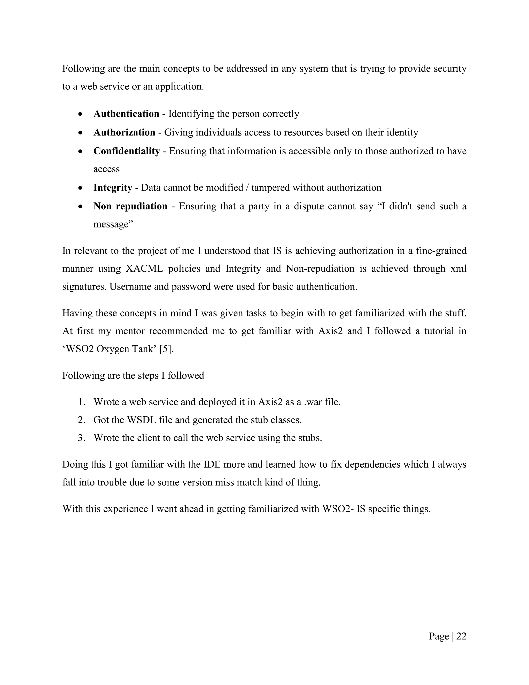 Following are the main concepts to be addressed in any system that is trying to provide security
to a web service or an application.

      Authentication - Identifying the person correctly
      Authorization - Giving individuals access to resources based on their identity
      Confidentiality - Ensuring that information is accessible only to those authorized to have
       access
      Integrity - Data cannot be modified / tampered without authorization
      Non repudiation - Ensuring that a party in a dispute cannot say “I didn't send such a
       message”

In relevant to the project of me I understood that IS is achieving authorization in a fine-grained
manner using XACML policies and Integrity and Non-repudiation is achieved through xml
signatures. Username and password were used for basic authentication.

Having these concepts in mind I was given tasks to begin with to get familiarized with the stuff.
At first my mentor recommended me to get familiar with Axis2 and I followed a tutorial in
„WSO2 Oxygen Tank‟ [5].

Following are the steps I followed

   1. Wrote a web service and deployed it in Axis2 as a .war file.
   2. Got the WSDL file and generated the stub classes.
   3. Wrote the client to call the web service using the stubs.

Doing this I got familiar with the IDE more and learned how to fix dependencies which I always
fall into trouble due to some version miss match kind of thing.

With this experience I went ahead in getting familiarized with WSO2- IS specific things.




                                                                                        Page | 22
 