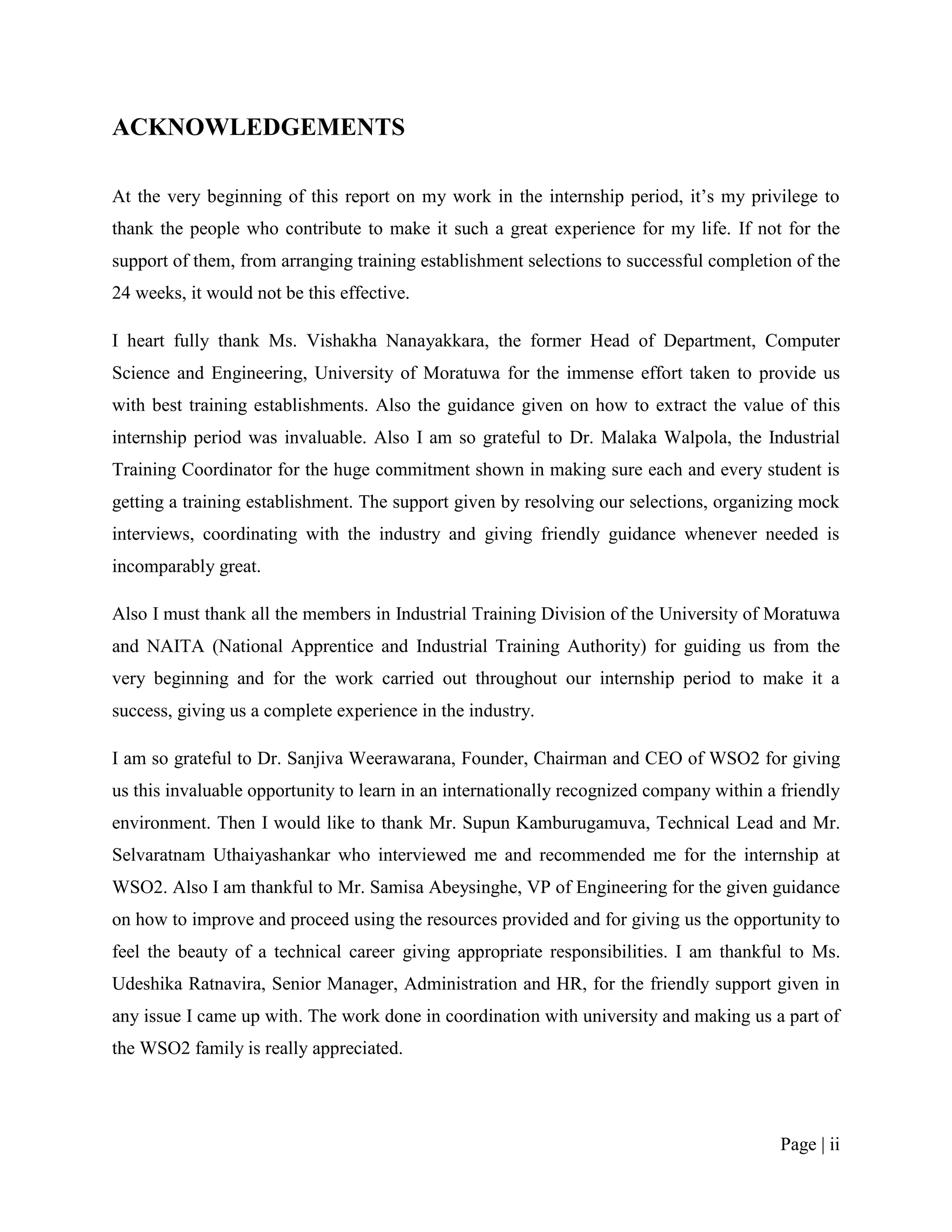ACKNOWLEDGEMENTS

At the very beginning of this report on my work in the internship period, it‟s my privilege to
thank the people who contribute to make it such a great experience for my life. If not for the
support of them, from arranging training establishment selections to successful completion of the
24 weeks, it would not be this effective.

I heart fully thank Ms. Vishakha Nanayakkara, the former Head of Department, Computer
Science and Engineering, University of Moratuwa for the immense effort taken to provide us
with best training establishments. Also the guidance given on how to extract the value of this
internship period was invaluable. Also I am so grateful to Dr. Malaka Walpola, the Industrial
Training Coordinator for the huge commitment shown in making sure each and every student is
getting a training establishment. The support given by resolving our selections, organizing mock
interviews, coordinating with the industry and giving friendly guidance whenever needed is
incomparably great.

Also I must thank all the members in Industrial Training Division of the University of Moratuwa
and NAITA (National Apprentice and Industrial Training Authority) for guiding us from the
very beginning and for the work carried out throughout our internship period to make it a
success, giving us a complete experience in the industry.

I am so grateful to Dr. Sanjiva Weerawarana, Founder, Chairman and CEO of WSO2 for giving
us this invaluable opportunity to learn in an internationally recognized company within a friendly
environment. Then I would like to thank Mr. Supun Kamburugamuva, Technical Lead and Mr.
Selvaratnam Uthaiyashankar who interviewed me and recommended me for the internship at
WSO2. Also I am thankful to Mr. Samisa Abeysinghe, VP of Engineering for the given guidance
on how to improve and proceed using the resources provided and for giving us the opportunity to
feel the beauty of a technical career giving appropriate responsibilities. I am thankful to Ms.
Udeshika Ratnavira, Senior Manager, Administration and HR, for the friendly support given in
any issue I came up with. The work done in coordination with university and making us a part of
the WSO2 family is really appreciated.




                                                                                         Page | ii
 