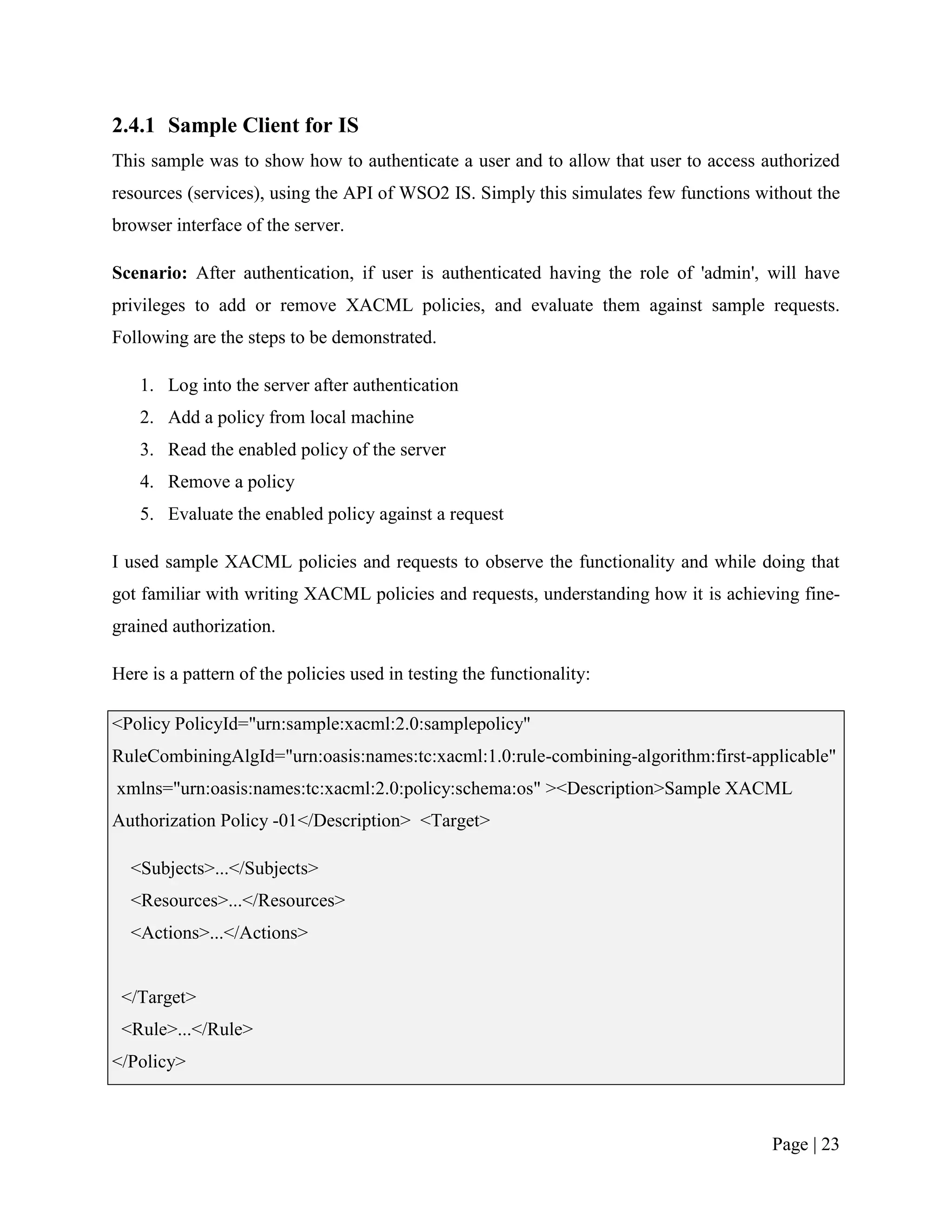 2.4.1 Sample Client for IS
This sample was to show how to authenticate a user and to allow that user to access authorized
resources (services), using the API of WSO2 IS. Simply this simulates few functions without the
browser interface of the server.

Scenario: After authentication, if user is authenticated having the role of 'admin', will have
privileges to add or remove XACML policies, and evaluate them against sample requests.
Following are the steps to be demonstrated.

   1. Log into the server after authentication
   2. Add a policy from local machine
   3. Read the enabled policy of the server
   4. Remove a policy
   5. Evaluate the enabled policy against a request

I used sample XACML policies and requests to observe the functionality and while doing that
got familiar with writing XACML policies and requests, understanding how it is achieving fine-
grained authorization.

Here is a pattern of the policies used in testing the functionality:

<Policy PolicyId="urn:sample:xacml:2.0:samplepolicy"
RuleCombiningAlgId="urn:oasis:names:tc:xacml:1.0:rule-combining-algorithm:first-applicable"
xmlns="urn:oasis:names:tc:xacml:2.0:policy:schema:os" ><Description>Sample XACML
Authorization Policy -01</Description> <Target>

  <Subjects>...</Subjects>
  <Resources>...</Resources>
  <Actions>...</Actions>


 </Target>
 <Rule>...</Rule>
</Policy>



                                                                                      Page | 23
 