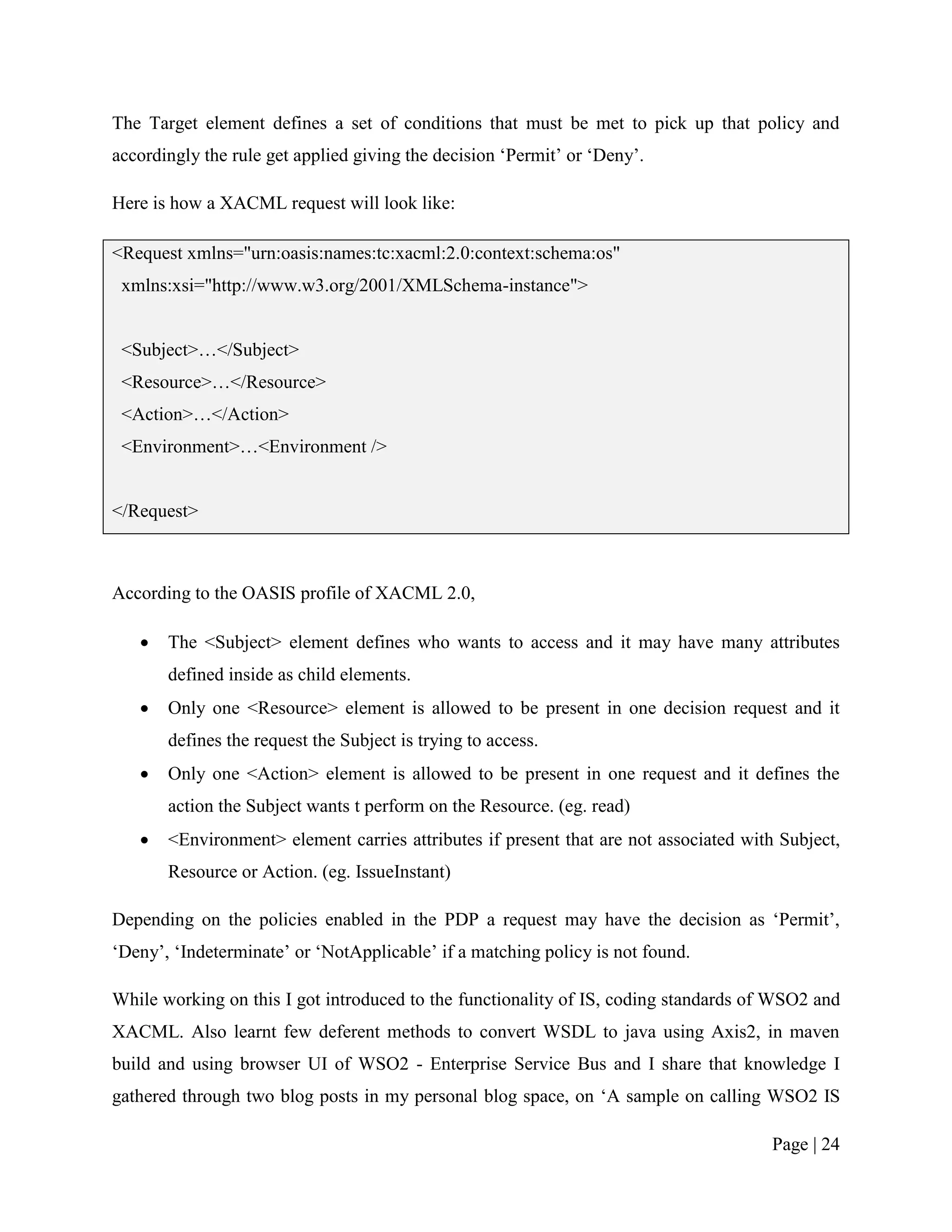 The Target element defines a set of conditions that must be met to pick up that policy and
accordingly the rule get applied giving the decision „Permit‟ or „Deny‟.

Here is how a XACML request will look like:

<Request xmlns="urn:oasis:names:tc:xacml:2.0:context:schema:os"
 xmlns:xsi="http://www.w3.org/2001/XMLSchema-instance">


 <Subject>…</Subject>
 <Resource>…</Resource>
 <Action>…</Action>
 <Environment>…<Environment />


</Request>



According to the OASIS profile of XACML 2.0,

      The <Subject> element defines who wants to access and it may have many attributes
       defined inside as child elements.
      Only one <Resource> element is allowed to be present in one decision request and it
       defines the request the Subject is trying to access.
      Only one <Action> element is allowed to be present in one request and it defines the
       action the Subject wants t perform on the Resource. (eg. read)
      <Environment> element carries attributes if present that are not associated with Subject,
       Resource or Action. (eg. IssueInstant)

Depending on the policies enabled in the PDP a request may have the decision as „Permit‟,
„Deny‟, „Indeterminate‟ or „NotApplicable‟ if a matching policy is not found.

While working on this I got introduced to the functionality of IS, coding standards of WSO2 and
XACML. Also learnt few deferent methods to convert WSDL to java using Axis2, in maven
build and using browser UI of WSO2 - Enterprise Service Bus and I share that knowledge I
gathered through two blog posts in my personal blog space, on „A sample on calling WSO2 IS

                                                                                       Page | 24
 