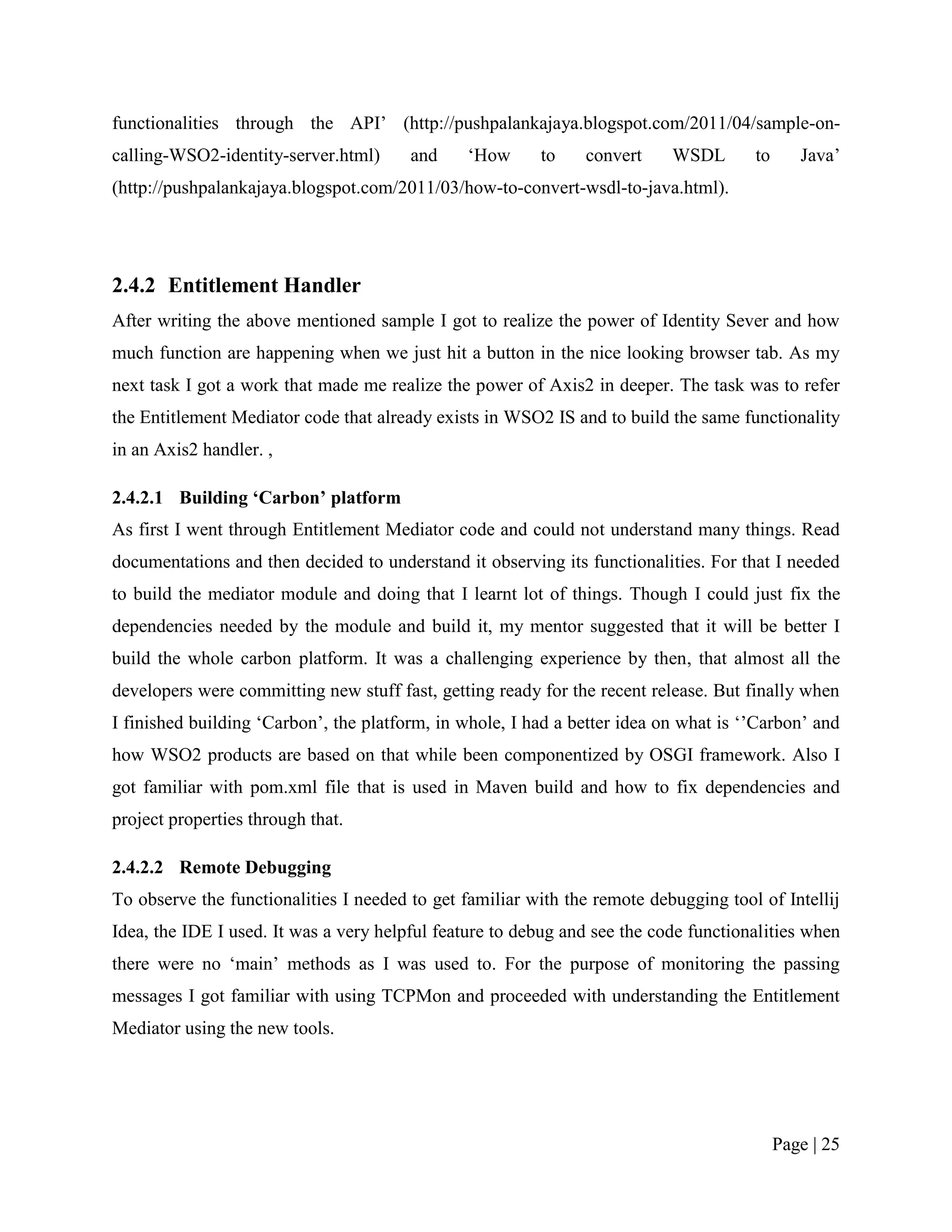 functionalities through the API‟ (http://pushpalankajaya.blogspot.com/2011/04/sample-on-
calling-WSO2-identity-server.html)      and    „How      to    convert     WSDL       to      Java‟
(http://pushpalankajaya.blogspot.com/2011/03/how-to-convert-wsdl-to-java.html).




2.4.2 Entitlement Handler
After writing the above mentioned sample I got to realize the power of Identity Sever and how
much function are happening when we just hit a button in the nice looking browser tab. As my
next task I got a work that made me realize the power of Axis2 in deeper. The task was to refer
the Entitlement Mediator code that already exists in WSO2 IS and to build the same functionality
in an Axis2 handler. ,

2.4.2.1 Building ‘Carbon’ platform
As first I went through Entitlement Mediator code and could not understand many things. Read
documentations and then decided to understand it observing its functionalities. For that I needed
to build the mediator module and doing that I learnt lot of things. Though I could just fix the
dependencies needed by the module and build it, my mentor suggested that it will be better I
build the whole carbon platform. It was a challenging experience by then, that almost all the
developers were committing new stuff fast, getting ready for the recent release. But finally when
I finished building „Carbon‟, the platform, in whole, I had a better idea on what is „‟Carbon‟ and
how WSO2 products are based on that while been componentized by OSGI framework. Also I
got familiar with pom.xml file that is used in Maven build and how to fix dependencies and
project properties through that.

2.4.2.2 Remote Debugging
To observe the functionalities I needed to get familiar with the remote debugging tool of Intellij
Idea, the IDE I used. It was a very helpful feature to debug and see the code functionalities when
there were no „main‟ methods as I was used to. For the purpose of monitoring the passing
messages I got familiar with using TCPMon and proceeded with understanding the Entitlement
Mediator using the new tools.




                                                                                           Page | 25
 
