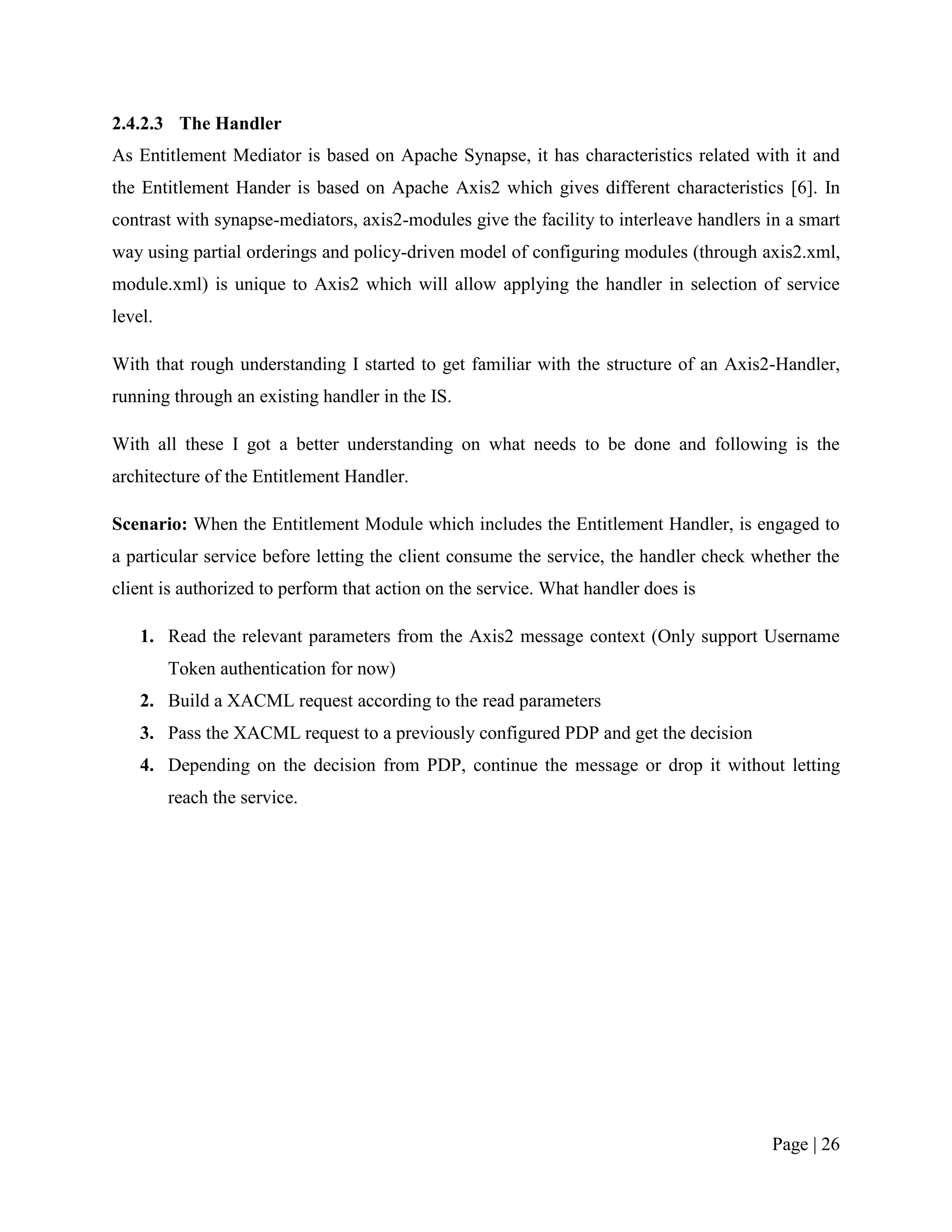 2.4.2.3 The Handler
As Entitlement Mediator is based on Apache Synapse, it has characteristics related with it and
the Entitlement Hander is based on Apache Axis2 which gives different characteristics [6]. In
contrast with synapse-mediators, axis2-modules give the facility to interleave handlers in a smart
way using partial orderings and policy-driven model of configuring modules (through axis2.xml,
module.xml) is unique to Axis2 which will allow applying the handler in selection of service
level.

With that rough understanding I started to get familiar with the structure of an Axis2-Handler,
running through an existing handler in the IS.

With all these I got a better understanding on what needs to be done and following is the
architecture of the Entitlement Handler.

Scenario: When the Entitlement Module which includes the Entitlement Handler, is engaged to
a particular service before letting the client consume the service, the handler check whether the
client is authorized to perform that action on the service. What handler does is

    1. Read the relevant parameters from the Axis2 message context (Only support Username
         Token authentication for now)
    2. Build a XACML request according to the read parameters
    3. Pass the XACML request to a previously configured PDP and get the decision
    4. Depending on the decision from PDP, continue the message or drop it without letting
         reach the service.




                                                                                        Page | 26
 