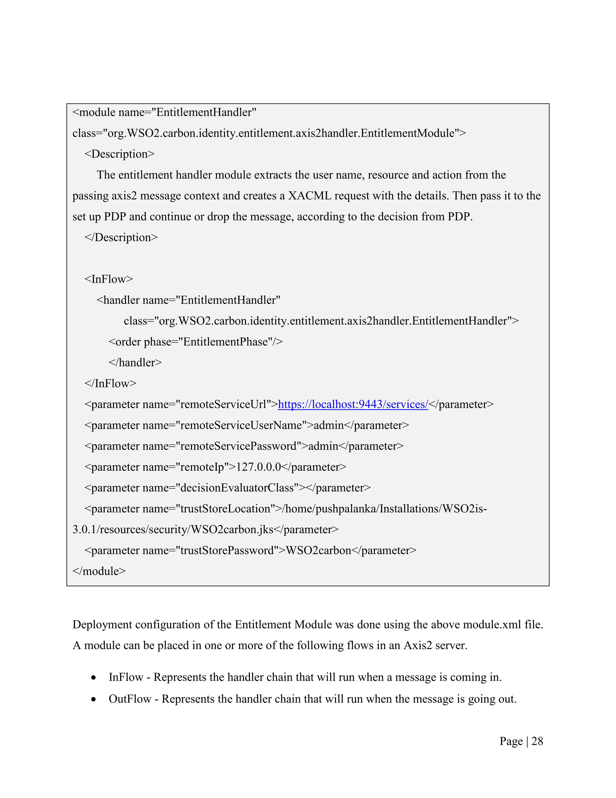 <module name="EntitlementHandler"
class="org.WSO2.carbon.identity.entitlement.axis2handler.EntitlementModule">
  <Description>
       The entitlement handler module extracts the user name, resource and action from the
passing axis2 message context and creates a XACML request with the details. Then pass it to the
set up PDP and continue or drop the message, according to the decision from PDP.
  </Description>


  <InFlow>
       <handler name="EntitlementHandler"
            class="org.WSO2.carbon.identity.entitlement.axis2handler.EntitlementHandler">
         <order phase="EntitlementPhase"/>
         </handler>
  </InFlow>
  <parameter name="remoteServiceUrl">https://localhost:9443/services/</parameter>
  <parameter name="remoteServiceUserName">admin</parameter>
  <parameter name="remoteServicePassword">admin</parameter>
  <parameter name="remoteIp">127.0.0.0</parameter>
  <parameter name="decisionEvaluatorClass"></parameter>
  <parameter name="trustStoreLocation">/home/pushpalanka/Installations/WSO2is-
3.0.1/resources/security/WSO2carbon.jks</parameter>
  <parameter name="trustStorePassword">WSO2carbon</parameter>
</module>



Deployment configuration of the Entitlement Module was done using the above module.xml file.
A module can be placed in one or more of the following flows in an Axis2 server.

        InFlow - Represents the handler chain that will run when a message is coming in.
        OutFlow - Represents the handler chain that will run when the message is going out.


                                                                                        Page | 28
 